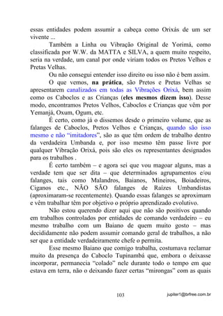jupiter1@brfree.com.br103
essas entidades podem assumir a cabeça como Orixás de um ser
vivente ...
Também a Linha ou Vibração Original de Yorimá, como
classificada por W.W. da MATTA e SILVA, a quem muito respeito,
seria na verdade, um canal por onde viriam todos os Pretos Velhos e
Pretas Velhas.
Ou não consegui entender isso direito ou isso não é bem assim.
O que vemos, na prática, são Pretos e Pretas Velhas se
apresentarem canalizados em todas as Vibrações Orixá, bem assim
como os Caboclos e as Crianças (eles mesmos dizem isso). Desse
modo, encontramos Pretos Velhos, Caboclos e Crianças que vêm por
Yemanjá, Oxum, Ogum, etc.
É certo, como já o dissemos desde o primeiro volume, que as
falanges de Caboclos, Pretos Velhos e Crianças, quando são isso
mesmo e não “imitadores”, são as que têm ordem de trabalho dentro
da verdadeira Umbanda e, por isso mesmo têm passe livre por
qualquer Vibração Orixá, pois são eles os representantes designados
para os trabalhos .
É certo também – e agora sei que vou magoar alguns, mas a
verdade tem que ser dita – que determinados agrupamentos e/ou
falanges, tais como Malandros, Baianos, Mineiros, Boiadeiros,
Ciganos etc., NÃO SÃO falanges de Raízes Umbandistas
(aproximaram-se recentemente). Quando essas falanges se aproximam
e vêm trabalhar têm por objetivo o próprio aprendizado evolutivo.
Não estou querendo dizer aqui que não são positivos quando
em trabalhos controlados por entidades de comando verdadeiro – eu
mesmo trabalho com um Baiano de quem muito gosto – mas
decididamente não podem assumir comando geral de trabalhos, a não
ser que a entidade verdadeiramente chefe o permita.
Esse mesmo Baiano que comigo trabalha, costumava reclamar
muito da presença do Caboclo Tupinambá que, embora o deixasse
incorporar, permanecia “colado” nele durante todo o tempo em que
estava em terra, não o deixando fazer certas “mirongas” com as quais
 