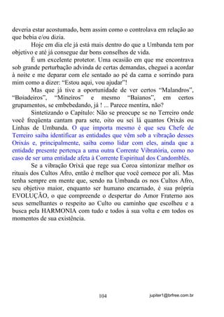 jupiter1@brfree.com.br104
deveria estar acostumado, bem assim como o controlava em relação ao
que bebia e/ou dizia.
Hoje em dia ele já está mais dentro do que a Umbanda tem por
objetivo e até já consegue dar bons conselhos de vida.
É um excelente protetor. Uma ocasião em que me encontrava
sob grande perturbação advinda de certas demandas, cheguei a acordar
à noite e me deparar com ele sentado ao pé da cama e sorrindo para
mim como a dizer: “Estou aqui, vou ajudar”!
Mas que já tive a oportunidade de ver certos “Malandros”,
“Boiadeiros”, “Mineiros” e mesmo “Baianos”, em certos
grupamentos, se embebedando, já ! ... Parece mentira, não?
Sintetizando o Capítulo: Não se preocupe se no Terreiro onde
você freqüenta cantam para sete, oito ou sei lá quantos Orixás ou
Linhas de Umbanda. O que importa mesmo é que seu Chefe de
Terreiro saiba identificar as entidades que vêm sob a vibração desses
Orixás e, principalmente, saiba como lidar com eles, ainda que a
entidade presente pertença a uma outra Corrente Vibratória, como no
caso de ser uma entidade afeta à Corrente Espiritual dos Candomblés.
Se a vibração Orixá que rege sua Coroa sintonizar melhor os
rituais dos Cultos Afro, então é melhor que você comece por ali. Mas
tenha sempre em mente que, sendo na Umbanda os nos Cultos Afro,
seu objetivo maior, enquanto ser humano encarnado, é sua própria
EVOLUÇÃO, o que compreende o despertar do Amor Fraterno aos
seus semelhantes o respeito ao Culto ou caminho que escolheu e a
busca pela HARMONIA com tudo e todos à sua volta e em todos os
momentos de sua existência.
 