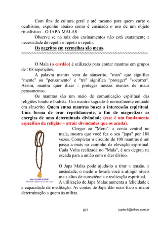 jupiter1@brfree.com.br107
Com fins de cultura geral e até mesmo para quem curte o
ocultismo, exponho abaixo como é ensinado o uso de um objeto
ritualístico – O JAPA MALAS
Observe se na raiz dos ensinamentos não está exatamente a
necessidade de repetir e repetir e repetir.
Os negritos em vermelhos são meus.
>>>>>>>>>>>>>>>>>>>>>>>>>>>>>>>>>>>>>>>>>>>>>>>>>>
O Mala (o cordão) é utilizado para contar mantras em grupos
de 108 repetições.
A palavra mantra vem do sânscrito, "man" que significa
"mente" ou "pensamento" e "tra" significa "proteger" "socorrer".
Assim, mantra quer dizer : proteger nossas mentes de maus
pensamentos.
Os mantras são um meio de comunicação espiritual das
religiões hindu e budista. Um mantra sagrado é normalmente entoado
em sânscrito. Quem entoa mantras busca a intercessão espiritual.
Uma forma de orar repetidamente, a fim de magnetizar as
energias de uma determinada divindade (esse é um fundamento
específico da religião – atrair divindades que os acuda).
Chegar ao "Meru", a conta central no
mala, mostra que você fez o seu "japa" por 108
vezes. Completar o circuito de 108 mantras é um
passo a mais no caminho da elevação espiritual.
Cada Volta realizada no "Mala", é um degrau na
escada para a união com o éter divino.
O Japa Malas pode ajudá-lo a tirar a tensão, a
ansiedade, o medo e levará você a atingir níveis
mais altos de consciência e realização espiritual.
A utilização de Japa Malas aumenta a felicidade e
a capacidade de meditação. As contas de Japa dão mais foco e maior
determinação a quem às utiliza.
 