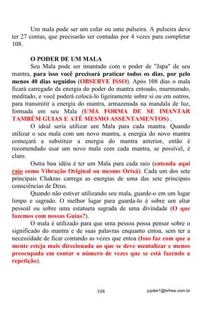 jupiter1@brfree.com.br108
Um mala pode ser um colar ou uma pulseira. A pulseira deve
ter 27 contas, que precisarão ser contadas por 4 vezes para completar
108.
O PODER DE UM MALA
Seu Mala pode ser imantado com o poder de "Japa" de seu
mantra, para isso você precisará praticar todos os dias, por pelo
menos 40 dias seguidos (OBSERVE ISSO). Após 108 dias o mala
ficará carregado da energia do poder do mantra entoado, murmurado,
meditado, e você poderá colocá-lo ligeiramente sobre si ou em outros,
para transmitir a energia do mantra, armazenada na mandala de luz,
formada em seu Mala (UMA FORMA DE SE IMANTAR
TAMBÉM GUIAS E ATÉ MESMO ASSENTAMENTOS) .
O ideal seria utilizar um Mala para cada mantra. Quando
utilizar o seu mala com um novo mantra, a energia do novo mantra
começará a substituir a energia do mantra anterior, então é
recomendado usar um novo mala com cada mantra, se possível, é
claro.
Outra boa idéia é ter um Mala para cada raio (entenda aqui
raio como Vibração Original ou mesmo Orixá). Cada um dos sete
principais Chakras carrega as energias de uma das sete principais
consciências de Deus.
Quando não estiver utilizando seu mala, guarde-o em um lugar
limpo e sagrado. O melhor lugar para guarda-lo é sobre um altar
pessoal ou sobre uma estatueta sagrada de uma divindade (O que
fazemos com nossas Guias?).
O mala é utilizado para que uma pessoa possa pensar sobre o
significado do mantra e de suas palavras enquanto entoa, sem ter a
necessidade de ficar contando as vezes que entoa (Isso faz com que a
mente esteja mais direcionada ao que se deve mentalizar e menos
preocupada em contar o número de vezes que se está fazendo a
repetição).
 