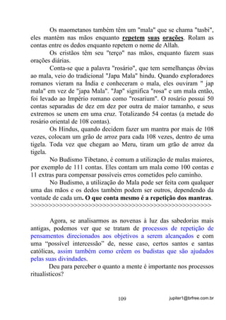 jupiter1@brfree.com.br109
Os maometanos também têm um "mala" que se chama "tasbi",
eles mantém nas mãos enquanto repetem suas orações. Rolam as
contas entre os dedos enquanto repetem o nome de Allah.
Os cristãos têm seu "terço" nas mãos, enquanto fazem suas
orações diárias.
Conta-se que a palavra "rosário", que tem semelhanças óbvias
ao mala, veio do tradicional "Japa Mala" hindu. Quando exploradores
romanos vieram na Índia e conheceram o mala, eles ouviram " jap
mala" em vez de "japa Mala". "Jap" significa "rosa" e um mala então,
foi levado ao Império romano como "rosarium". O rosário possui 50
contas separadas de dez em dez por outra de maior tamanho, e seus
extremos se unem em uma cruz. Totalizando 54 contas (a metade do
rosário oriental de 108 contas).
Os Hindus, quando decidem fazer um mantra por mais de 108
vezes, colocam um grão de arroz para cada 108 vezes, dentro de uma
tigela. Toda vez que chegam ao Meru, tiram um grão de arroz da
tigela.
No Budismo Tibetano, é comum a utilização de malas maiores,
por exemplo de 111 contas. Eles contam um mala como 100 contas e
11 extras para compensar possíveis erros cometidos pelo caminho.
No Budismo, a utilização do Mala pode ser feita com qualquer
uma das mãos e os dedos também podem ser outros, dependendo da
vontade de cada um. O que conta mesmo é a repetição dos mantras.
>>>>>>>>>>>>>>>>>>>>>>>>>>>>>>>>>>>>>>>>>>>>>>>>>>
Agora, se analisarmos as novenas à luz das sabedorias mais
antigas, podemos ver que se tratam de processos de repetição de
pensamentos direcionados aos objetivos a serem alcançados e com
uma “possível intercessão” de, nesse caso, certos santos e santas
católicas, assim também como crêem os budistas que são ajudados
pelas suas divindades.
Deu para perceber o quanto a mente é importante nos processos
ritualísticos?
 