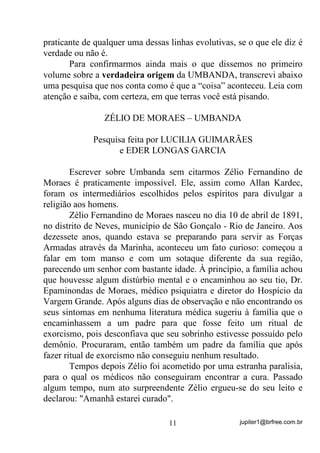 jupiter1@brfree.com.br11
praticante de qualquer uma dessas linhas evolutivas, se o que ele diz é
verdade ou não é.
Para confirmarmos ainda mais o que dissemos no primeiro
volume sobre a verdadeira origem da UMBANDA, transcrevi abaixo
uma pesquisa que nos conta como é que a “coisa” aconteceu. Leia com
atenção e saiba, com certeza, em que terras você está pisando.
ZÉLIO DE MORAES – UMBANDA
Pesquisa feita por LUCILIA GUIMARÃES
e EDER LONGAS GARCIA
Escrever sobre Umbanda sem citarmos Zélio Fernandino de
Moraes é praticamente impossível. Ele, assim como Allan Kardec,
foram os intermediários escolhidos pelos espíritos para divulgar a
religião aos homens.
Zélio Fernandino de Moraes nasceu no dia 10 de abril de 1891,
no distrito de Neves, município de São Gonçalo - Rio de Janeiro. Aos
dezessete anos, quando estava se preparando para servir as Forças
Armadas através da Marinha, aconteceu um fato curioso: começou a
falar em tom manso e com um sotaque diferente da sua região,
parecendo um senhor com bastante idade. À princípio, a família achou
que houvesse algum distúrbio mental e o encaminhou ao seu tio, Dr.
Epaminondas de Moraes, médico psiquiatra e diretor do Hospício da
Vargem Grande. Após alguns dias de observação e não encontrando os
seus sintomas em nenhuma literatura médica sugeriu à família que o
encaminhassem a um padre para que fosse feito um ritual de
exorcismo, pois desconfiava que seu sobrinho estivesse possuído pelo
demônio. Procuraram, então também um padre da família que após
fazer ritual de exorcismo não conseguiu nenhum resultado.
Tempos depois Zélio foi acometido por uma estranha paralisia,
para o qual os médicos não conseguiram encontrar a cura. Passado
algum tempo, num ato surpreendente Zélio ergueu-se do seu leito e
declarou: "Amanhã estarei curado".
 