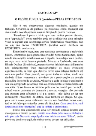jupiter1@brfree.com.br110
CAPÍTULO XIV
O USO DE PUNHAIS (ponteiras) PELAS ENTIDADES
Não é raro observarmos algumas entidades, quando em
trabalho. Servirem-se de punhais (ou ponteiras, como chamam) que
são atirados no chão de terra e/ou na direção de pontos riscados.
Tirando-se à parte a visão que para muitos parece bisonha,
esse “espetáculo”, como também pode ser avaliado por uma primeira
visão de alguém que desconheça certos fundamentos ritualísticos, não
só em sua forma ESOTÉRICA (oculta) como também na
EXOTÉRICA, analisemos:
Em primeiro lugar, para que possamos acompanhar o raciocínio
básico, lembramos que a grande maioria das Seitas Ocultas têm, como
um de seus objetos ritualísticos, ou a espada, ou a adaga, ou o punhal,
ou seja, uma arma branca pontuda. Mesmo a Umbanda, nos seus
Rituais Ocultos (Esotéricos), presenteia seus iniciados mais adiantados
nos conhecimentos (não necessariamente os mais evoluídos
espiritualmente, se bem que deveria haver uma relação também aí)
com um punhal. Esse punhal, em quase todas as seitas, sendo um
símbolo fálico, representa a atividade ou a participação da energia
masculina (no sentido de Ação, Atitude) e a cada iniciado é ensinado o
seu uso apropriado de acordo com os ensinamentos e fundamentos de
sua seita. Dessa forma, o iniciado, pelo uso do punhal por exemplo,
saberá cortar correntes de demanda e mesmo energias não pessoais
que possam estar afetando a si e a outros – não deixa de ser um
instrumento ritualístico de defesa, mas também de ataque. Só que,
para que a arma possa realmente exercer sua finalidade, nesse caso,
terá o iniciado que entender como ela funciona. Caso contrário, será
apenas mais um “apetrecho” que se juntará a outros mais.
Como esse ensinamento deve ser passado apenas àqueles que
alcançaram o direito de uso, direito esse dado pelas reais entidades e
não por pais No santo empolgados em iniciarem seus “filhos”, então
privo-me do direito aqui, de ensinar como devem ser utilizados.
 