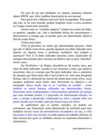 jupiter1@brfree.com.br111
No caso de uso por entidades, no entanto, podemos adiantar
alguns ERÓS que, aliás, também fazem parte do uso pessoal.
Para quem tem vidência será mais fácil acompanhar. Para quem
não tem, se ler com atenção, poderá imaginar como a coisa acontece
no Campo Astral (não material).
Assim como as “varinhas mágicas” citadas nos contos de fadas,
os punhais, espadas, etc., têm a finalidade básica de concentrarem e
direcionarem a energia que se produz para um determinado objetivo
fora do corpo físico.
Vamos mais além.
Você já percebeu ou intuiu que determinadas pessoas, ainda
que não se dêem conta disso, quando apontam seu dedo indicador para
alguém ou alguma coisa e proferem maldições elas tendem a
acontecer? Pois é! O dedo indicador funciona como canalizador de
energias direcionadas para a pessoa ou objetivo que se quer “derrubar”
nesses casos.
No Ocultismo e na Magia, descobriu-se, há muitos anos, que
além do dedo indicador, usando-se um elemento a mais, que pudesse
concentrar, não só a energia que flui pelo indicador, mas o somatório
de energias que fluem pela mão (você já deve ter visto uma fotografia
Kirlian, não?) e direcioná-las através da mente para certos alvos, essas
energias poderiam atuar muito mais fortemente no objetivo a ser
alcançado. Desse modo, não só as “varinhas de condão” , como
também as armas brancas utilizadas em determinados rituais,
funcionam como condensadores e direcionadores primários da energia
que uma entidade produz e é projetada em determinada direção, ou
seja, a energia é produzida, condensada na arma e atirada sobre um
ponto riscado, por exemplo, para que lá provoque um efeito.
Já explicamos que os pontos riscados, ou podem ser
assinaturas, que funcionam como demarcação de território para seus
trabalhos (nesses casos são normalmente circundados, ou seja, à volta
dos pontos é feito um círculo), ou então pontos de trabalho (abertos ou
não) através dos quais as entidades atraem ou expulsam elementais e
elementares.
 