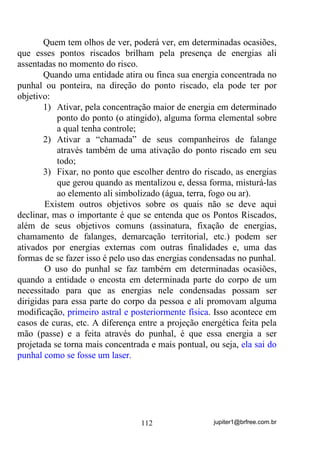 jupiter1@brfree.com.br112
Quem tem olhos de ver, poderá ver, em determinadas ocasiões,
que esses pontos riscados brilham pela presença de energias ali
assentadas no momento do risco.
Quando uma entidade atira ou finca sua energia concentrada no
punhal ou ponteira, na direção do ponto riscado, ela pode ter por
objetivo:
1) Ativar, pela concentração maior de energia em determinado
ponto do ponto (o atingido), alguma forma elemental sobre
a qual tenha controle;
2) Ativar a “chamada” de seus companheiros de falange
através também de uma ativação do ponto riscado em seu
todo;
3) Fixar, no ponto que escolher dentro do riscado, as energias
que gerou quando as mentalizou e, dessa forma, misturá-las
ao elemento ali simbolizado (água, terra, fogo ou ar).
Existem outros objetivos sobre os quais não se deve aqui
declinar, mas o importante é que se entenda que os Pontos Riscados,
além de seus objetivos comuns (assinatura, fixação de energias,
chamamento de falanges, demarcação territorial, etc.) podem ser
ativados por energias externas com outras finalidades e, uma das
formas de se fazer isso é pelo uso das energias condensadas no punhal.
O uso do punhal se faz também em determinadas ocasiões,
quando a entidade o encosta em determinada parte do corpo de um
necessitado para que as energias nele condensadas possam ser
dirigidas para essa parte do corpo da pessoa e ali promovam alguma
modificação, primeiro astral e posteriormente física. Isso acontece em
casos de curas, etc. A diferença entre a projeção energética feita pela
mão (passe) e a feita através do punhal, é que essa energia a ser
projetada se torna mais concentrada e mais pontual, ou seja, ela sai do
punhal como se fosse um laser.
 