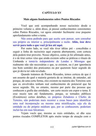 jupiter1@brfree.com.br113
CAPÍTULO XV
Mais alguns fundamentos sobre Pontos Riscados
Você que está acompanhando nosso raciocínio desde o
primeiro volume e, além disso, já possui conhecimentos consistentes
sobre Pontos Riscados, vai agora entender facilmente esse pequeno
aprofundamento sobre o tema.
Não estou pedindo para que aceite sem pensar, sem consultar
seu próprio eu interior e, principalmente a razão. Aliás, isso deve
servir para tudo o que você já leu até aqui.
Por outro lado, se você não tiver idéias pré - concebidas e
seguir a linha de raciocínio aqui exposta abertamente, com certeza
dela poderá tirar proveito. Nosso objetivo, como já foi afirmado antes,
é o de tirar certos véus que ainda existem sobre as práticas e rituais de
Umbanda e torná-la independente de Lendas e Mirongas que
realmente não são necessárias e que, se existem, ou é por ignorância
(no bom sentido) dos praticantes ou por quererem fazer segredo do
que já devia ter sido revelado.
Quando tratamos de Pontos Riscados, temos certeza de que é
um assunto do qual a maioria gostaria de se inteirar, de entender, até
porque, de uma certa forma, eles existem na maioria dos Terreiros sem
que os envolvidos tenham real conhecimento do potencial que há
nesse segredo. Há, no entanto, mesmo por parte das pessoas que
conhecem a grafia das entidades, um certo receio em expor o tema. E
esse receio tem até fundamento, porque, se tornados públicos
(Exotéricos) certos detalhes, os próprios Zeladores e Chefes de
Terreiro, não poderiam mais recorrer a essas bases para identificar
uma real incorporação ou mesmo uma mistificação, seja ela da
entidade ou do próprio médium que, por as conhecerem, poderiam
incluí-las em suas falcatruas.
Vejam vocês que, mesmo as reais entidades, só dão seus
pontos riscados COMPLETOS após muito tempo de atuação com o
 