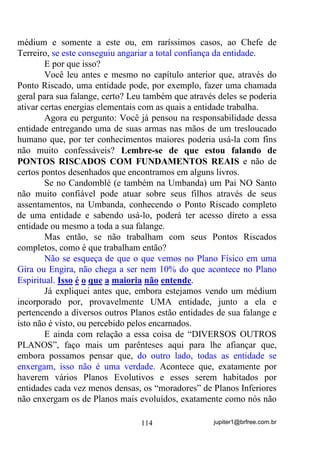 jupiter1@brfree.com.br114
médium e somente a este ou, em raríssimos casos, ao Chefe de
Terreiro, se este conseguiu angariar a total confiança da entidade.
E por que isso?
Você leu antes e mesmo no capítulo anterior que, através do
Ponto Riscado, uma entidade pode, por exemplo, fazer uma chamada
geral para sua falange, certo? Leu também que através deles se poderia
ativar certas energias elementais com as quais a entidade trabalha.
Agora eu pergunto: Você já pensou na responsabilidade dessa
entidade entregando uma de suas armas nas mãos de um tresloucado
humano que, por ter conhecimentos maiores poderia usá-la com fins
não muito confessáveis? Lembre-se de que estou falando de
PONTOS RISCADOS COM FUNDAMENTOS REAIS e não de
certos pontos desenhados que encontramos em alguns livros.
Se no Candomblé (e também na Umbanda) um Pai NO Santo
não muito confiável pode atuar sobre seus filhos através de seus
assentamentos, na Umbanda, conhecendo o Ponto Riscado completo
de uma entidade e sabendo usá-lo, poderá ter acesso direto a essa
entidade ou mesmo a toda a sua falange.
Mas então, se não trabalham com seus Pontos Riscados
completos, como é que trabalham então?
Não se esqueça de que o que vemos no Plano Físico em uma
Gira ou Engira, não chega a ser nem 10% do que acontece no Plano
Espiritual. Isso é o que a maioria não entende.
Já expliquei antes que, embora estejamos vendo um médium
incorporado por, provavelmente UMA entidade, junto a ela e
pertencendo a diversos outros Planos estão entidades de sua falange e
isto não é visto, ou percebido pelos encarnados.
E ainda com relação a essa coisa de “DIVERSOS OUTROS
PLANOS”, faço mais um parênteses aqui para lhe afiançar que,
embora possamos pensar que, do outro lado, todas as entidade se
enxergam, isso não é uma verdade. Acontece que, exatamente por
haverem vários Planos Evolutivos e esses serem habitados por
entidades cada vez menos densas, os “moradores” de Planos Inferiores
não enxergam os de Planos mais evoluídos, exatamente como nós não
 