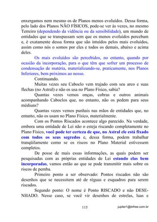 jupiter1@brfree.com.br115
enxergamos nem mesmo os de Planos menos evoluídos. Dessa forma,
pelo lado dos Planos NÃO FÍSICOS, pode-se ver às vezes, no mesmo
Terreiro (dependendo da vidência ou da sensibilidade), um mundo de
entidades que se transpassam sem que os menos evoluídos percebam
e, é exatamente dessa forma que são intuídos pelos mais evoluídos,
assim como nós o somos por eles e todos os demais, abaixo e acima
deles.
Os mais evoluídos são percebidos, no entanto, quando por
ocasião da incorporação, para o que têm que sofrer um processo de
condensação de matéria, materializando-se, praticamente, nos Planos
Inferiores, bem próximos ao nosso.
Continuando.
Muitas vezes seu Caboclo vem trajado com seu arco e suas
flechas (no Astral) e não os usa no Plano Físico, sabia?
Quantas vezes vemos onças, cobras e outros animais
acompanhando Caboclos que, no entanto, não os pedem para seus
médiuns?
Quantas vezes vemos punhais nas mãos de entidades que, no
entanto, não os usam no Plano Físico, materialmente.
Com os Pontos Riscados acontece algo parecido. Na verdade,
embora uma entidade de Lei não o esteja riscando completamente no
Plano Físico, você pode ter certeza de que, no Astral ele está fixado
com todos os seus segredos e, dessa forma, podem trabalhar
tranqüilamente como se os riscos no Plano Material estivessem
completos.
De posse de mais essas informações, as quais podem ser
pesquisadas com as próprias entidades de Lei estando elas bem
incorporadas, vamos então ao que se pode transmitir mais sobre os
riscos de pemba.
Primeiro ponto a ser observado: Pontos riscados não são
desenhos que se necessitem até de réguas e esquadros para serem
riscados.
Segundo ponto: O nome é Ponto RISCADO e não DESE-
NHADO. Nesse caso, se você vir desenhos de estrelas, luas e
 
