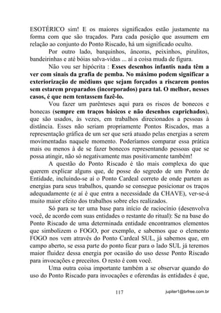 jupiter1@brfree.com.br117
ESOTÉRICO sim! E os maiores significados estão justamente na
forma com que são traçados. Para cada posição que assumem em
relação ao conjunto do Ponto Riscado, há um significado oculto.
Por outro lado, barquinhos, âncoras, peixinhos, pirulitos,
bandeirinhas e até bóias salva-vidas ... aí a coisa muda de figura.
Não vou ser hipócrita : Esses desenhos infantis nada têm a
ver com sinais da grafia de pemba. No máximo podem significar a
exteriorização de médiuns que sejam forçados a riscarem pontos
sem estarem preparados (incorporados) para tal. O melhor, nesses
casos, é que nem tentassem fazê-lo.
Vou fazer um parênteses aqui para os riscos de bonecos e
bonecas (sempre em traços básicos e não desenhos caprichados),
que são usados, às vezes, em trabalhos direcionados a pessoas à
distância. Esses não seriam propriamente Pontos Riscados, mas a
representação gráfica de um ser que será atuado pelas energias a serem
movimentadas naquele momento. Poderíamos comparar essa prática
mais ou menos à de se fazer bonecos representando pessoas que se
possa atingir, não só negativamente mas positivamente também!
A questão do Ponto Riscado é tão mais complexa do que
querem explicar alguns que, de posse do segredo de um Ponto de
Entidade, incluindo-se aí o Ponto Cardeal correto de onde partem as
energias para seus trabalhos, quando se consegue posicionar os traços
adequadamente (e aí é que entra a necessidade da CHAVE), ver-se-á
muito maior efeito dos trabalhos sobre eles realizados.
Só para se ter uma base para início de raciocínio (desenvolva
você, de acordo com suas entidades o restante do ritual): Se na base do
Ponto Riscado de uma determinada entidade encontramos elementos
que simbolizem o FOGO, por exemplo, e sabemos que o elemento
FOGO nos vem através do Ponto Cardeal SUL, já sabemos que, em
campo aberto, se essa parte do ponto ficar para o lado SUL já teremos
maior fluidez dessa energia por ocasião do uso desse Ponto Riscado
para invocações e preceitos. O resto é com você.
Uma outra coisa importante também a se observar quando do
uso do Ponto Riscado para invocações e oferendas às entidades é que,
 