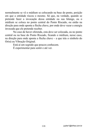 jupiter1@brfree.com.br118
normalmente se vê o médium se colocando na base do ponto, posição
em que a entidade riscou o mesmo. Só que, na verdade, quando se
pretende fazer a invocação dessa entidade ou sua falange, ou o
médium se coloca no ponto central do Ponto Riscado, ou então na
direção para onde aponta a flecha chave, por onde deve vazar a energia
invocada que ele pretende receber.
No caso de haver oferenda, esta deve ser colocada, ou no ponto
central ou na base do Ponto Riscado, ficando o médium, nesse caso,
na direção para onde aponta a flecha chave – a que trás o símbolo do
Orixá ou Vibração Original.
Está aí um segredo que poucos conhecem.
É experimentar para sentir e até ver.
 