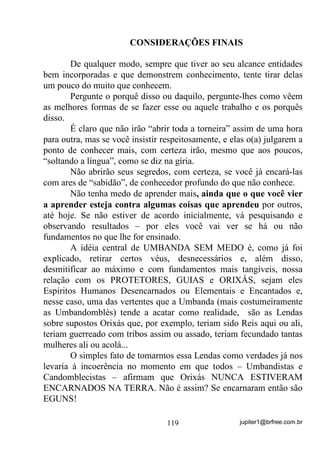 jupiter1@brfree.com.br119
CONSIDERAÇÕES FINAIS
De qualquer modo, sempre que tiver ao seu alcance entidades
bem incorporadas e que demonstrem conhecimento, tente tirar delas
um pouco do muito que conhecem.
Pergunte o porquê disso ou daquilo, pergunte-lhes como vêem
as melhores formas de se fazer esse ou aquele trabalho e os porquês
disso.
É claro que não irão “abrir toda a torneira” assim de uma hora
para outra, mas se você insistir respeitosamente, e elas o(a) julgarem a
ponto de conhecer mais, com certeza irão, mesmo que aos poucos,
“soltando a língua”, como se diz na gíria.
Não abrirão seus segredos, com certeza, se você já encará-las
com ares de “sabidão”, de conhecedor profundo do que não conhece.
Não tenha medo de aprender mais, ainda que o que você vier
a aprender esteja contra algumas coisas que aprendeu por outros,
até hoje. Se não estiver de acordo inicialmente, vá pesquisando e
observando resultados – por eles você vai ver se há ou não
fundamentos no que lhe for ensinado.
A idéia central de UMBANDA SEM MEDO é, como já foi
explicado, retirar certos véus, desnecessários e, além disso,
desmitificar ao máximo e com fundamentos mais tangíveis, nossa
relação com os PROTETORES, GUIAS e ORIXÁS, sejam eles
Espíritos Humanos Desencarnados ou Elementais e Encantados e,
nesse caso, uma das vertentes que a Umbanda (mais costumeiramente
as Umbandomblés) tende a acatar como realidade, são as Lendas
sobre supostos Orixás que, por exemplo, teriam sido Reis aqui ou ali,
teriam guerreado com tribos assim ou assado, teriam fecundado tantas
mulheres ali ou acolá...
O simples fato de tomarmos essa Lendas como verdades já nos
levaria à incoerência no momento em que todos – Umbandistas e
Candomblecistas – afirmam que Orixás NUNCA ESTIVERAM
ENCARNADOS NA TERRA. Não é assim? Se encarnaram então são
EGUNS!
 