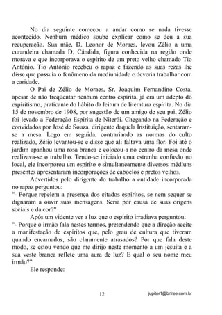 jupiter1@brfree.com.br12
No dia seguinte começou a andar como se nada tivesse
acontecido. Nenhum médico soube explicar como se deu a sua
recuperação. Sua mãe, D. Leonor de Moraes, levou Zélio a uma
curandeira chamada D. Cândida, figura conhecida na região onde
morava e que incorporava o espírito de um preto velho chamado Tio
Antônio. Tio Antônio recebeu o rapaz e fazendo as suas rezas lhe
disse que possuía o fenômeno da mediunidade e deveria trabalhar com
a caridade.
O Pai de Zélio de Moraes, Sr. Joaquim Fernandino Costa,
apesar de não freqüentar nenhum centro espírita, já era um adepto do
espiritismo, praticante do hábito da leitura de literatura espírita. No dia
15 de novembro de 1908, por sugestão de um amigo de seu pai, Zélio
foi levado a Federação Espírita de Niterói. Chegando na Federação e
convidados por José de Souza, dirigente daquela Instituição, sentaram-
se a mesa. Logo em seguida, contrariando as normas do culto
realizado, Zélio levantou-se e disse que ali faltava uma flor. Foi até o
jardim apanhou uma rosa branca e colocou-a no centro da mesa onde
realizava-se o trabalho. Tendo-se iniciado uma estranha confusão no
local, ele incorporou um espírito e simultaneamente diversos médiuns
presentes apresentaram incorporações de caboclos e pretos velhos.
Advertidos pelo dirigente do trabalho a entidade incorporada
no rapaz perguntou:
"- Porque repelem a presença dos citados espíritos, se nem sequer se
dignaram a ouvir suas mensagens. Seria por causa de suas origens
sociais e da cor?"
Após um vidente ver a luz que o espírito irradiava perguntou:
"- Porque o irmão fala nestes termos, pretendendo que a direção aceite
a manifestação de espíritos que, pelo grau de cultura que tiveram
quando encarnados, são claramente atrasados? Por que fala deste
modo, se estou vendo que me dirijo neste momento a um jesuíta e a
sua veste branca reflete uma aura de luz? E qual o seu nome meu
irmão?"
Ele responde:
 