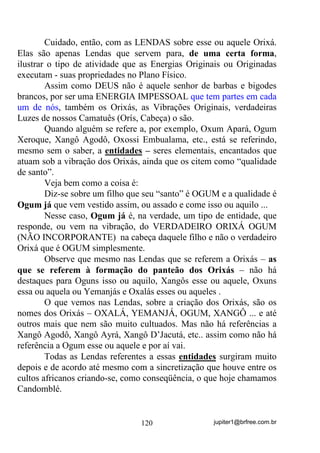 jupiter1@brfree.com.br120
Cuidado, então, com as LENDAS sobre esse ou aquele Orixá.
Elas são apenas Lendas que servem para, de uma certa forma,
ilustrar o tipo de atividade que as Energias Originais ou Originadas
executam - suas propriedades no Plano Físico.
Assim como DEUS não é aquele senhor de barbas e bigodes
brancos, por ser uma ENERGIA IMPESSOAL que tem partes em cada
um de nós, também os Orixás, as Vibrações Originais, verdadeiras
Luzes de nossos Camatuês (Orís, Cabeça) o são.
Quando alguém se refere a, por exemplo, Oxum Apará, Ogum
Xeroque, Xangô Agodô, Oxossi Embualama, etc., está se referindo,
mesmo sem o saber, a entidades – seres elementais, encantados que
atuam sob a vibração dos Orixás, ainda que os citem como “qualidade
de santo”.
Veja bem como a coisa é:
Diz-se sobre um filho que seu “santo” é OGUM e a qualidade é
Ogum já que vem vestido assim, ou assado e come isso ou aquilo ...
Nesse caso, Ogum já é, na verdade, um tipo de entidade, que
responde, ou vem na vibração, do VERDADEIRO ORIXÁ OGUM
(NÃO INCORPORANTE) na cabeça daquele filho e não o verdadeiro
Orixá que é OGUM simplesmente.
Observe que mesmo nas Lendas que se referem a Orixás – as
que se referem à formação do panteão dos Orixás – não há
destaques para Oguns isso ou aquilo, Xangôs esse ou aquele, Oxuns
essa ou aquela ou Yemanjás e Oxalás esses ou aqueles .
O que vemos nas Lendas, sobre a criação dos Orixás, são os
nomes dos Orixás – OXALÁ, YEMANJÁ, OGUM, XANGÔ ... e até
outros mais que nem são muito cultuados. Mas não há referências a
Xangô Agodô, Xangô Ayrá, Xangô D’Jacutá, etc.. assim como não há
referência a Ogum esse ou aquele e por aí vai.
Todas as Lendas referentes a essas entidades surgiram muito
depois e de acordo até mesmo com a sincretização que houve entre os
cultos africanos criando-se, como conseqüência, o que hoje chamamos
Candomblé.
 