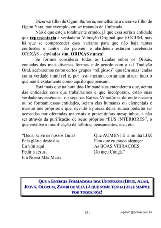 jupiter1@brfree.com.br121
Dizer-se filho de Ogum Já, seria, semelhante a dizer-se filho de
Ogum Yara, por exemplo, em se tratando de Umbanda.
Não é que esteja totalmente errado, já que essa seria a entidade
que representaria a verdadeira Vibração Original que é OGUM, mas
há que se compreender essa variante para que não haja tantas
confusões e tantos não pensem e alardeiem estarem recebendo
ORIXÁS – enviados sim, ORIXÁS nunca!
Se formos considerar todas as Lendas sobre os Orixás,
contadas das mais diversas formas e de acordo com a tal Tradição
Oral, acabaremos como certos grupos “religiosos” que têm suas lendas
como verdade imutável e, por isso mesmo, costumam atacar tudo o
que não é exatamente como aquilo que pensam.
Está mais que na hora dos Umbandistas entenderem que, acima
das entidades com que trabalhamos e que incorporam, estão suas
verdadeiras essências, ou seja, as Raízes Vibratórias de onde nascem
ou se formam essas entidades, sejam elas humanas ou elementais e
mesmo nós próprios e que, devido à pureza delas, nunca poderão ser
acessadas por oferendas materiais e presentinhos mesquinhos, a não
ser através da purificação de seus próprios “EUS INTERIORES”, o
que envolve a modificação de hábitos, pensamentos, etc., etc.
“Deus, salve os nossos Guias
Pela glória deste dia.
Eu vim aqui
Pedir a Jesus,
E à Nossa Mãe Maria
Que AUMENTE a minha LUZ
Para que eu possa alcançar
As BOAS VIBRAÇÕES
Do meu Congá.”
QQQUUUEEE AAA EEENNNEEERRRGGGIIIAAA FFFOOORRRMMMAAADDDOOORRRAAA DDDOOOSSS UUUNNNIIIVVVEEERRRSSSOOOSSS (((DDDEEEUUUSSS,,, AAALLLAAAHHH,,,
JJJEEEOOOVVVÁÁÁ,,, OOOLLLOOORRRUUUMMM,,, ZZZAAAMMMBBBIII OOOUUU SSSEEEJJJAAA LLLÁÁÁ QQQUUUEEE NNNOOOMMMEEE TTTEEENNNHHHAAA))) ZZZEEELLLEEE SSSEEEMMMPPPRRREEE
PPPOOORRR TTTOOODDDOOOSSS NNNÓÓÓSSS!!!
 