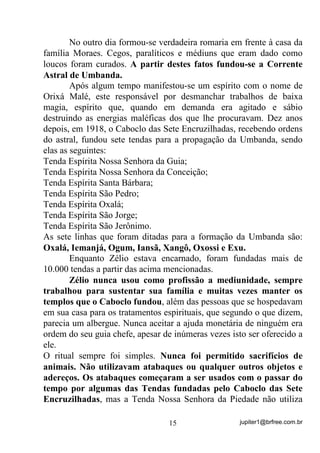 jupiter1@brfree.com.br15
No outro dia formou-se verdadeira romaria em frente à casa da
família Moraes. Cegos, paralíticos e médiuns que eram dado como
loucos foram curados. A partir destes fatos fundou-se a Corrente
Astral de Umbanda.
Após algum tempo manifestou-se um espírito com o nome de
Orixá Malé, este responsável por desmanchar trabalhos de baixa
magia, espírito que, quando em demanda era agitado e sábio
destruindo as energias maléficas dos que lhe procuravam. Dez anos
depois, em 1918, o Caboclo das Sete Encruzilhadas, recebendo ordens
do astral, fundou sete tendas para a propagação da Umbanda, sendo
elas as seguintes:
Tenda Espírita Nossa Senhora da Guia;
Tenda Espírita Nossa Senhora da Conceição;
Tenda Espírita Santa Bárbara;
Tenda Espírita São Pedro;
Tenda Espírita Oxalá;
Tenda Espírita São Jorge;
Tenda Espírita São Jerônimo.
As sete linhas que foram ditadas para a formação da Umbanda são:
Oxalá, Iemanjá, Ogum, Iansã, Xangô, Oxossi e Exu.
Enquanto Zélio estava encarnado, foram fundadas mais de
10.000 tendas a partir das acima mencionadas.
Zélio nunca usou como profissão a mediunidade, sempre
trabalhou para sustentar sua família e muitas vezes manter os
templos que o Caboclo fundou, além das pessoas que se hospedavam
em sua casa para os tratamentos espirituais, que segundo o que dizem,
parecia um albergue. Nunca aceitar a ajuda monetária de ninguém era
ordem do seu guia chefe, apesar de inúmeras vezes isto ser oferecido a
ele.
O ritual sempre foi simples. Nunca foi permitido sacrifícios de
animais. Não utilizavam atabaques ou qualquer outros objetos e
adereços. Os atabaques começaram a ser usados com o passar do
tempo por algumas das Tendas fundadas pelo Caboclo das Sete
Encruzilhadas, mas a Tenda Nossa Senhora da Piedade não utiliza
 
