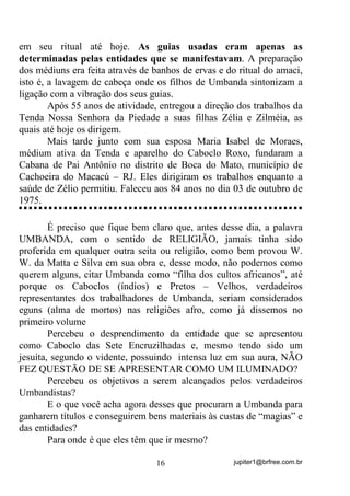 jupiter1@brfree.com.br16
em seu ritual até hoje. As guias usadas eram apenas as
determinadas pelas entidades que se manifestavam. A preparação
dos médiuns era feita através de banhos de ervas e do ritual do amaci,
isto é, a lavagem de cabeça onde os filhos de Umbanda sintonizam a
ligação com a vibração dos seus guias.
Após 55 anos de atividade, entregou a direção dos trabalhos da
Tenda Nossa Senhora da Piedade a suas filhas Zélia e Zilméia, as
quais até hoje os dirigem.
Mais tarde junto com sua esposa Maria Isabel de Moraes,
médium ativa da Tenda e aparelho do Caboclo Roxo, fundaram a
Cabana de Pai Antônio no distrito de Boca do Mato, município de
Cachoeira do Macacú – RJ. Eles dirigiram os trabalhos enquanto a
saúde de Zélio permitiu. Faleceu aos 84 anos no dia 03 de outubro de
1975.
É preciso que fique bem claro que, antes desse dia, a palavra
UMBANDA, com o sentido de RELIGIÃO, jamais tinha sido
proferida em qualquer outra seita ou religião, como bem provou W.
W. da Matta e Silva em sua obra e, desse modo, não podemos como
querem alguns, citar Umbanda como “filha dos cultos africanos”, até
porque os Caboclos (índios) e Pretos – Velhos, verdadeiros
representantes dos trabalhadores de Umbanda, seriam considerados
eguns (alma de mortos) nas religiões afro, como já dissemos no
primeiro volume
Percebeu o desprendimento da entidade que se apresentou
como Caboclo das Sete Encruzilhadas e, mesmo tendo sido um
jesuíta, segundo o vidente, possuindo intensa luz em sua aura, NÃO
FEZ QUESTÃO DE SE APRESENTAR COMO UM ILUMINADO?
Percebeu os objetivos a serem alcançados pelos verdadeiros
Umbandistas?
E o que você acha agora desses que procuram a Umbanda para
ganharem títulos e conseguirem bens materiais às custas de “magias” e
das entidades?
Para onde é que eles têm que ir mesmo?
 