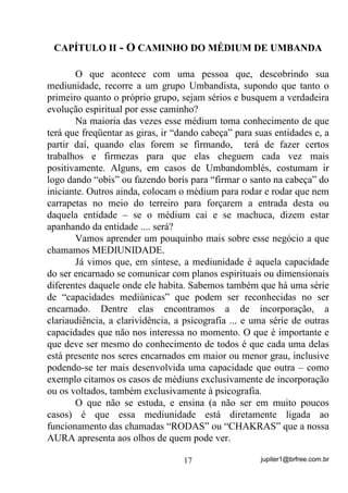 jupiter1@brfree.com.br17
CAPÍTULO II - O CAMINHO DO MÉDIUM DE UMBANDA
O que acontece com uma pessoa que, descobrindo sua
mediunidade, recorre a um grupo Umbandista, supondo que tanto o
primeiro quanto o próprio grupo, sejam sérios e busquem a verdadeira
evolução espiritual por esse caminho?
Na maioria das vezes esse médium toma conhecimento de que
terá que freqüentar as giras, ir “dando cabeça” para suas entidades e, a
partir daí, quando elas forem se firmando, terá de fazer certos
trabalhos e firmezas para que elas cheguem cada vez mais
positivamente. Alguns, em casos de Umbandomblés, costumam ir
logo dando “obis” ou fazendo borís para “firmar o santo na cabeça” do
iniciante. Outros ainda, colocam o médium para rodar e rodar que nem
carrapetas no meio do terreiro para forçarem a entrada desta ou
daquela entidade – se o médium cai e se machuca, dizem estar
apanhando da entidade .... será?
Vamos aprender um pouquinho mais sobre esse negócio a que
chamamos MEDIUNIDADE.
Já vimos que, em síntese, a mediunidade é aquela capacidade
do ser encarnado se comunicar com planos espirituais ou dimensionais
diferentes daquele onde ele habita. Sabemos também que há uma série
de “capacidades mediúnicas” que podem ser reconhecidas no ser
encarnado. Dentre elas encontramos a de incorporação, a
clariaudiência, a clarividência, a psicografia ... e uma série de outras
capacidades que não nos interessa no momento. O que é importante e
que deve ser mesmo do conhecimento de todos é que cada uma delas
está presente nos seres encarnados em maior ou menor grau, inclusive
podendo-se ter mais desenvolvida uma capacidade que outra – como
exemplo citamos os casos de médiuns exclusivamente de incorporação
ou os voltados, também exclusivamente à psicografia.
O que não se estuda, e ensina (a não ser em muito poucos
casos) é que essa mediunidade está diretamente ligada ao
funcionamento das chamadas “RODAS” ou “CHAKRAS” que a nossa
AURA apresenta aos olhos de quem pode ver.
 