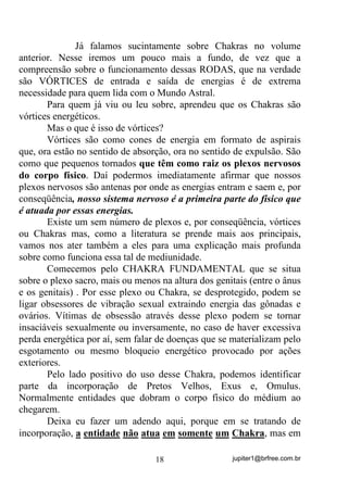 jupiter1@brfree.com.br18
Já falamos sucintamente sobre Chakras no volume
anterior. Nesse iremos um pouco mais a fundo, de vez que a
compreensão sobre o funcionamento dessas RODAS, que na verdade
são VÓRTICES de entrada e saída de energias é de extrema
necessidade para quem lida com o Mundo Astral.
Para quem já viu ou leu sobre, aprendeu que os Chakras são
vórtices energéticos.
Mas o que é isso de vórtices?
Vórtices são como cones de energia em formato de aspirais
que, ora estão no sentido de absorção, ora no sentido de expulsão. São
como que pequenos tornados que têm como raiz os plexos nervosos
do corpo físico. Daí podermos imediatamente afirmar que nossos
plexos nervosos são antenas por onde as energias entram e saem e, por
conseqüência, nosso sistema nervoso é a primeira parte do físico que
é atuada por essas energias.
Existe um sem número de plexos e, por conseqüência, vórtices
ou Chakras mas, como a literatura se prende mais aos principais,
vamos nos ater também a eles para uma explicação mais profunda
sobre como funciona essa tal de mediunidade.
Comecemos pelo CHAKRA FUNDAMENTAL que se situa
sobre o plexo sacro, mais ou menos na altura dos genitais (entre o ânus
e os genitais) . Por esse plexo ou Chakra, se desprotegido, podem se
ligar obsessores de vibração sexual extraindo energia das gônadas e
ovários. Vítimas de obsessão através desse plexo podem se tornar
insaciáveis sexualmente ou inversamente, no caso de haver excessiva
perda energética por aí, sem falar de doenças que se materializam pelo
esgotamento ou mesmo bloqueio energético provocado por ações
exteriores.
Pelo lado positivo do uso desse Chakra, podemos identificar
parte da incorporação de Pretos Velhos, Exus e, Omulus.
Normalmente entidades que dobram o corpo físico do médium ao
chegarem.
Deixa eu fazer um adendo aqui, porque em se tratando de
incorporação, a entidade não atua em somente um Chakra, mas em
 