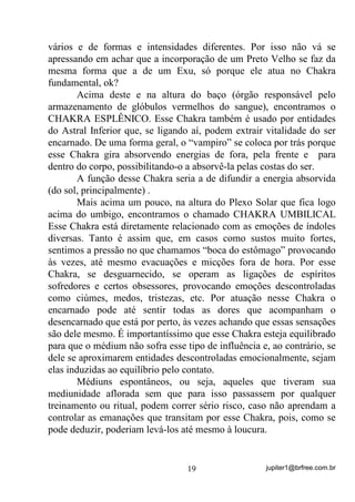 jupiter1@brfree.com.br19
vários e de formas e intensidades diferentes. Por isso não vá se
apressando em achar que a incorporação de um Preto Velho se faz da
mesma forma que a de um Exu, só porque ele atua no Chakra
fundamental, ok?
Acima deste e na altura do baço (órgão responsável pelo
armazenamento de glóbulos vermelhos do sangue), encontramos o
CHAKRA ESPLÊNICO. Esse Chakra também é usado por entidades
do Astral Inferior que, se ligando aí, podem extrair vitalidade do ser
encarnado. De uma forma geral, o “vampiro” se coloca por trás porque
esse Chakra gira absorvendo energias de fora, pela frente e para
dentro do corpo, possibilitando-o a absorvê-la pelas costas do ser.
A função desse Chakra seria a de difundir a energia absorvida
(do sol, principalmente) .
Mais acima um pouco, na altura do Plexo Solar que fica logo
acima do umbigo, encontramos o chamado CHAKRA UMBILICAL
Esse Chakra está diretamente relacionado com as emoções de índoles
diversas. Tanto é assim que, em casos como sustos muito fortes,
sentimos a pressão no que chamamos “boca do estômago” provocando
às vezes, até mesmo evacuações e micções fora de hora. Por esse
Chakra, se desguarnecido, se operam as ligações de espíritos
sofredores e certos obsessores, provocando emoções descontroladas
como ciúmes, medos, tristezas, etc. Por atuação nesse Chakra o
encarnado pode até sentir todas as dores que acompanham o
desencarnado que está por perto, às vezes achando que essas sensações
são dele mesmo. É importantíssimo que esse Chakra esteja equilibrado
para que o médium não sofra esse tipo de influência e, ao contrário, se
dele se aproximarem entidades descontroladas emocionalmente, sejam
elas induzidas ao equilíbrio pelo contato.
Médiuns espontâneos, ou seja, aqueles que tiveram sua
mediunidade aflorada sem que para isso passassem por qualquer
treinamento ou ritual, podem correr sério risco, caso não aprendam a
controlar as emanações que transitam por esse Chakra, pois, como se
pode deduzir, poderiam levá-los até mesmo à loucura.
 