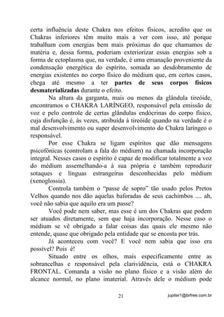 jupiter1@brfree.com.br21
certa influência deste Chakra nos efeitos físicos, acredito que os
Chakras inferiores têm muito mais a ver com isso, até porque
trabalham com energias bem mais próximas do que chamamos de
matéria e, dessa forma, poderiam exteriorizar essas energias sob a
forma de ectoplasma que, na verdade, é uma emanação proveniente da
condensação energética do espírito, somada ao desdobramento de
energias existentes no corpo físico do médium que, em certos casos,
chega até mesmo a ter partes de seus corpos físicos
desmaterializadas durante o efeito.
Na altura da garganta, mais ou menos da glândula tireóide,
encontramos o CHAKRA LARÍNGEO, responsável pela emissão de
voz e pelo controle de certas glândulas endócrinas do corpo físico,
cuja disfunção é, às vezes, atribuída à tireóide quando na verdade é o
mal desenvolvimento ou super desenvolvimento do Chakra laríngeo o
responsável.
Por esse Chakra se ligam espíritos que dão mensagens
psicofônicas (controlam a fala do médium) na chamada incorporação
integral. Nesses casos o espírito é capaz de modificar totalmente a voz
do médium assemelhando-a à sua própria e também reproduzir
sotaques e línguas estrangeiras desconhecidas pelo médium
(xenoglossia).
Controla também o “passe de sopro” tão usado pelos Pretos
Velhos quando nos dão aquelas baforadas de seus cachimbos .... ah,
você não sabia que aquilo era um passe?
Você pode nem saber, mas esse é um dos Chakras que podem
ser atuados diretamente, sem que haja incorporação. Nesse caso o
médium se vê obrigado a falar coisas das quais ele mesmo não
entende, quase que obrigado pela entidade que se encosta por trás.
Já aconteceu com você? E você nem sabia que isso era
possível? Pois é!
Situado entre os olhos, mais especificamente entre as
sobrancelhas e responsável pela clarividência, está o CHAKRA
FRONTAL. Comanda a visão no plano físico e a visão além do
alcance normal, no plano imaterial. Através dele o médium pode
 