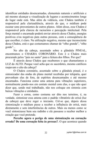 jupiter1@brfree.com.br22
identificar entidades desencarnadas, elementais naturais e artificiais e
até mesmo alcançar a visualização de lugares e acontecimentos longe
do lugar onde está. Mas além da vidência, este Chakra também é
responsável pela clariaudiência, através do que, o médium pode
escutar sons provenientes de outros planos. Além disso, esse Chakra é
responsável pela clareza de raciocínio e percepção intelectual. Pela
força mental o encarnado poderá enviar através desse Chakra, energias
positivas e/ou negativas para outras pessoas, com a conseqüência do
que escolher, é claro. Na utilização negativa, mesmo que inconsciente
desse Chakra, está o que costumamos chamar de “olho grande”, “olho
gordo”...
No alto da cabeça, assentado sobre a glândula PINEAL,
encontramos o CHAKRA CORONÁRIO. Este é o Chakra mais
procurado pelos “pais no santo” para a feitura dos filhos. Por que?
É através desse Chakra que recebemos o que chamaríamos a
LUZ do ALTO. Porque você acha que os sacerdotes, mesmo católicos
raspavam o alto da cabeça?
O Chakra coronário, assentado sobre a glândula pineal, é o
sintonizador das ondas do plano mental recebidas por telepatia, quer
provenham elas de fora, de espíritos desencarnados e até mesmo
encarnados. Funciona como uma antena para vibrações superiores,
normalmente pondo-nos em contato mental com elas, o que não quer
dizer que, sendo mal trabalhado, não nos coloque em sintonia com
baixas vibrações e entidades.
Fazer a coroa, como costuma ser dito nos terreiros, é, na
verdade, sintonizar essa antena com o padrão vibratório do orixá (luz
da cabeça) que deve reger o iniciante. Crê-se que, depois dessa
sintonização o médium passe a receber a influência do orixá, mais
diretamente e sem interferências de outros. Mais ou menos como se
você sintonizasse bem seu radinho e ele passasse a receber melhor a
estação que você pretende.
Percebe agora o perigo de uma sintonização ou coroação
errada? De uma coroação feita às pressas?. O que acontece quando
 
