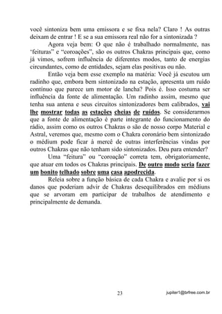 jupiter1@brfree.com.br23
você sintoniza bem uma emissora e se fixa nela? Claro ! As outras
deixam de entrar ! E se a sua emissora real não for a sintonizada ?
Agora veja bem: O que não é trabalhado normalmente, nas
‘feituras” e “coroações”, são os outros Chakras principais que, como
já vimos, sofrem influência de diferentes modos, tanto de energias
circundantes, como de entidades, sejam elas positivas ou não.
Então veja bem esse exemplo na matéria: Você já escutou um
radinho que, embora bem sintonizado na estação, apresenta um ruído
contínuo que parece um motor de lancha? Pois é. Isso costuma ser
influência da fonte de alimentação. Um radinho assim, mesmo que
tenha sua antena e seus circuitos sintonizadores bem calibrados, vai
lhe mostrar todas as estações cheias de ruídos. Se considerarmos
que a fonte de alimentação é parte integrante do funcionamento do
rádio, assim como os outros Chakras o são de nosso corpo Material e
Astral, veremos que, mesmo com o Chakra coronário bem sintonizado
o médium pode ficar à mercê de outras interferências vindas por
outros Chakras que não tenham sido sintonizados. Deu para entender?
Uma “feitura” ou “coroação” correta tem, obrigatoriamente,
que atuar em todos os Chakras principais. De outro modo seria fazer
um bonito telhado sobre uma casa apodrecida.
Releia sobre a função básica de cada Chakra e avalie por si os
danos que poderiam advir de Chakras desequilibrados em médiuns
que se arvoram em participar de trabalhos de atendimento e
principalmente de demanda.
 