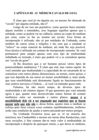 jupiter1@brfree.com.br24
CAPÍTULO III - O MÉDIUM CAVALO DE GUIA
É claro que você já viu alguém ser, ou mesmo foi chamado de
“cavalo” por alguma entidade, não é?
Longe de ser isso um pejorativo, como querem fazer entender
alguns metidos a entendidos, esse linguajar significa apenas que a
entidade, como se poderá ver na vidência, entrou no corpo do médium
por cima, como se faz ao montar um cavalo. Essa forma de
incorporação é utilizada, não só por entidades de Umbanda, como
também de outras seitas e religiões e faz com que a entidade se
“enluve” no corpo material do médium, até onde lhe seja possível.
Essa técnica é utilizada em contato de incorporação somente. Se você
permanecer para sempre apenas com esse tipo de mediunidade
trabalhada ou treinada, é claro que poderá vir a se considerar apenas
um “cavalo de guias”.
Já lhe dissemos que o ser humano possui vários tipos de
potencialidades mediúnicas ? É claro que sim, mas vamos repetir. Se
você entender que mediunidade é a capacidade do ser encarnado de se
comunicar com outros planos dimensionais, ou astrais, como quiser, e
que isso depende de sua maior ou menor sensibilidade e, mais ainda,
que essa sensibilidade está diretamente ligada ao funcionamento de
seus centros nervosos e Chakras ... aí você vai entender quase tudo.
Falamos, há não muito tempo, de diversos tipos de
mediunidade e até citamos alguns. O que queremos que você entenda
agora é que, quanto mais desenvolvidas outras formas de contato
mediúnico entre ser encarnado e outros planos, menor é a
possibilidade dele vir a ser enganado por espíritos que se fazem
passar pelo que não são e, dessa forma, quanto mais o médium se
esforça para fazer crescer esses contatos equilibradamente, melhores
serão suas condições de ajudar a outros passando por menos perigos.
Na Umbanda Exotérica (essa que se vê na maioria dos
terreiros), nos Candomblés e mesmo em mesas ditas Kardecistas, com
raras exceções, é fato comum dar-se mais valor à mediunidade de
incorporação a despeito de quaisquer outras, o que deixa os médiuns,
 