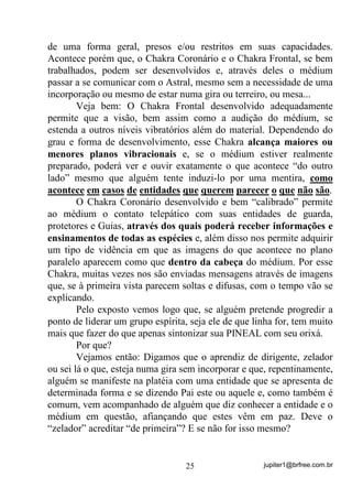 jupiter1@brfree.com.br25
de uma forma geral, presos e/ou restritos em suas capacidades.
Acontece porém que, o Chakra Coronário e o Chakra Frontal, se bem
trabalhados, podem ser desenvolvidos e, através deles o médium
passar a se comunicar com o Astral, mesmo sem a necessidade de uma
incorporação ou mesmo de estar numa gira ou terreiro, ou mesa...
Veja bem: O Chakra Frontal desenvolvido adequadamente
permite que a visão, bem assim como a audição do médium, se
estenda a outros níveis vibratórios além do material. Dependendo do
grau e forma de desenvolvimento, esse Chakra alcança maiores ou
menores planos vibracionais e, se o médium estiver realmente
preparado, poderá ver e ouvir exatamente o que acontece “do outro
lado” mesmo que alguém tente induzi-lo por uma mentira, como
acontece em casos de entidades que querem parecer o que não são.
O Chakra Coronário desenvolvido e bem “calibrado” permite
ao médium o contato telepático com suas entidades de guarda,
protetores e Guias, através dos quais poderá receber informações e
ensinamentos de todas as espécies e, além disso nos permite adquirir
um tipo de vidência em que as imagens do que acontece no plano
paralelo aparecem como que dentro da cabeça do médium. Por esse
Chakra, muitas vezes nos são enviadas mensagens através de imagens
que, se à primeira vista parecem soltas e difusas, com o tempo vão se
explicando.
Pelo exposto vemos logo que, se alguém pretende progredir a
ponto de liderar um grupo espírita, seja ele de que linha for, tem muito
mais que fazer do que apenas sintonizar sua PINEAL com seu orixá.
Por que?
Vejamos então: Digamos que o aprendiz de dirigente, zelador
ou sei lá o que, esteja numa gira sem incorporar e que, repentinamente,
alguém se manifeste na platéia com uma entidade que se apresenta de
determinada forma e se dizendo Pai este ou aquele e, como também é
comum, vem acompanhado de alguém que diz conhecer a entidade e o
médium em questão, afiançando que estes vêm em paz. Deve o
“zelador” acreditar “de primeira”? E se não for isso mesmo?
 