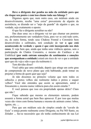 jupiter1@brfree.com.br26
Deve o dirigente dar pemba na mão da entidade para que
ela risque seu ponto e com isso chame toda sua falange ?
Digamos agora que, num outro caso, um médium ainda em
desenvolvimento, receba “uma coisa” proveniente de alguém da
assistência, se dizendo ser o “anjo da guarda” de alguém e que, na
verdade, seja exatamente o oposto.
O que faz o dirigente acreditar ou não?
Das duas uma: ou o dirigente vai ter que chamar um protetor
seu, preferentemente um verdadeiro Guia, para ver se está tudo certo,
ou, de outra forma, tendo seus Chakras Frontal e Coronário bem
desenvolvidos e calibrados, terá condição de ver o que está
acontecendo de verdade e quem é que está incorporado nos dois
casos. E veja bem que, ainda que tenha uma vidência apenas, sem a
participação do Chakra Coronário, e mesmo do Cardíaco e do
Umbilical (por onde entram sensações de sentimentos e emoções
que acompanham a entidade) estará em risco de ver o que a entidade
quer que ele veja e não o que ela realmente é.
Tem dúvidas disso?
Você sabia que uma entidade, depois que atinge um certo grau
de compreensão do novo plano que está habitando, pode tomar ou
projetar a forma de quem quer que seja?
Já não dissemos no primeiro volume que nem todos os
caboclos e pretos velhos são realmente índios e pretos e sequer
velhos? Você não entendeu que assim se apresentam, astral e
fisicamente e, mesmo numa vidência pura eles assim estarão ?
E você pensou que isso era propriedade apenas deles? Claro
que não !
Fique sabendo que mesmo os elementais naturais, podem
assumir a forma astral que bem lhes aprouver. É por isso que muitas
vezes são vistos com forma humana e mesmo de animais como: lobos,
águias, etc. ...
Para que um médium saia do simples estado de “cavalo de
Guia” e esteja pronto realmente como Dirigente, ou Pai NO Santo, ou
Zelador ... faz-se necessário que ele tenha conhecimento de sua Lei
 