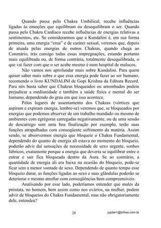 jupiter1@brfree.com.br28
Quando passa pelo Chakra Umbilical, recebe influências
ligadas às emoções que equilibram ou desequilibram o ser. Quando
passa pelo Chakra Cardíaco recebe influências de energias relativas a
sentimentos, etc. Se considerarmos que a Kundalini é, em sua forma
primeira, uma energia “crua” e de caráter sexual, veremos que, depois
de atuada pelas energias de outros Chakras, quando chega ao
Coronário, trás consigo todas essas impregnações, estando portanto
mais equilibrada ou, de forma contrária, totalmente desequilibrada, o
que vai fazer com que o ser acabe mesmo é num hospital de malucos.
Não vamos nos aprofundar mais sobre Kundalini. Para quem
quiser saber mais sobre o que essa energia pode fazer ao ser humano,
recomendo o livro KUNDALINI de Gopi Krishna da Editora Record.
Para nós basta saber que Chakras bloqueados ou arrombados podem
prejudicar a mediunidade e também a saúde física e mental do ser
humano, dependendo do grau em que isso acontece.
Pelos lugares de assentamento dos Chakras (vórtices que
aspiram e expiram energia, lembre-se) veremos que, se bloqueados por
energias que podemos absorver de um trabalho mandado ou mesmo de
ambientes com egrégoras carregadas negativamente, ou de uma sessão
de descarrego sem uma boa finalização por exemplo, terão suas
funções atrapalhadas com conseqüente sofrimento da matéria. Assim
sendo, se absorvermos energia que bloqueie o Chakra Fundamental,
dependendo do quanto de energia ali estava no momento do bloqueio,
poderão advir daí sensações de necessidade de sexo urgente, sonhos
lúbricos, exatamente porque a energia que deveria se equilibrar entre o
entrar e sair fica bloqueada dentro da Aura. Se ao contrário, a
quantidade de energia ali era baixa na ocasião do bloqueio, pode-se
ficar sem a menor vontade de sexo. Dependendo de quanto tempo esse
bloqueio durar, as funções ligadas ao sexo e suas glândulas poderão se
deteriorar e mesmo atrofiar com conseqüências bem compreensíveis.
Analisando por esse lado, poderíamos entender que males da
próstata, no homem, bem assim como nos ovários, na mulher, podem
advir de bloqueios do Chakra Fundamental, mas não obrigatoriamente
dele, entendeu?
 
