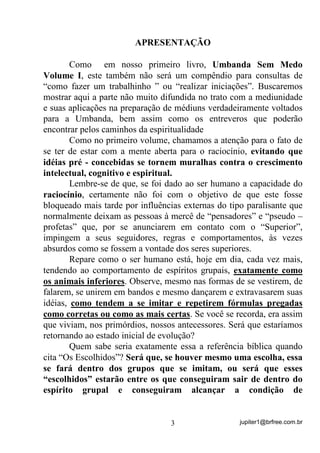 jupiter1@brfree.com.br3
APRESENTAÇÃO
Como em nosso primeiro livro, Umbanda Sem Medo
Volume I, este também não será um compêndio para consultas de
“como fazer um trabalhinho ” ou “realizar iniciações”. Buscaremos
mostrar aqui a parte não muito difundida no trato com a mediunidade
e suas aplicações na preparação de médiuns verdadeiramente voltados
para a Umbanda, bem assim como os entreveros que poderão
encontrar pelos caminhos da espiritualidade
Como no primeiro volume, chamamos a atenção para o fato de
se ter de estar com a mente aberta para o raciocínio, evitando que
idéias pré - concebidas se tornem muralhas contra o crescimento
intelectual, cognitivo e espiritual.
Lembre-se de que, se foi dado ao ser humano a capacidade do
raciocínio, certamente não foi com o objetivo de que este fosse
bloqueado mais tarde por influências externas do tipo paralisante que
normalmente deixam as pessoas à mercê de “pensadores” e “pseudo –
profetas” que, por se anunciarem em contato com o “Superior”,
impingem a seus seguidores, regras e comportamentos, às vezes
absurdos como se fossem a vontade dos seres superiores.
Repare como o ser humano está, hoje em dia, cada vez mais,
tendendo ao comportamento de espíritos grupais, exatamente como
os animais inferiores. Observe, mesmo nas formas de se vestirem, de
falarem, se unirem em bandos e mesmo dançarem e extravasarem suas
idéias, como tendem a se imitar e repetirem fórmulas pregadas
como corretas ou como as mais certas. Se você se recorda, era assim
que viviam, nos primórdios, nossos antecessores. Será que estaríamos
retornando ao estado inicial de evolução?
Quem sabe seria exatamente essa a referência bíblica quando
cita “Os Escolhidos”? Será que, se houver mesmo uma escolha, essa
se fará dentro dos grupos que se imitam, ou será que esses
“escolhidos” estarão entre os que conseguiram sair de dentro do
espírito grupal e conseguiram alcançar a condição de
 