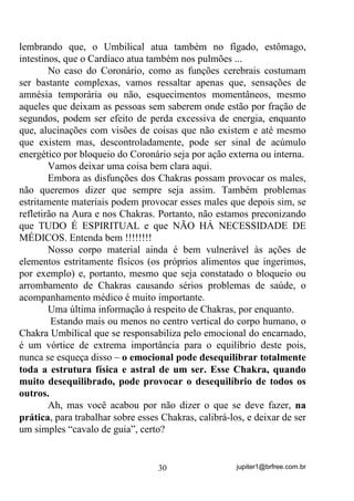 jupiter1@brfree.com.br30
lembrando que, o Umbilical atua também no fígado, estômago,
intestinos, que o Cardíaco atua também nos pulmões ...
No caso do Coronário, como as funções cerebrais costumam
ser bastante complexas, vamos ressaltar apenas que, sensações de
amnésia temporária ou não, esquecimentos momentâneos, mesmo
aqueles que deixam as pessoas sem saberem onde estão por fração de
segundos, podem ser efeito de perda excessiva de energia, enquanto
que, alucinações com visões de coisas que não existem e até mesmo
que existem mas, descontroladamente, pode ser sinal de acúmulo
energético por bloqueio do Coronário seja por ação externa ou interna.
Vamos deixar uma coisa bem clara aqui.
Embora as disfunções dos Chakras possam provocar os males,
não queremos dizer que sempre seja assim. Também problemas
estritamente materiais podem provocar esses males que depois sim, se
refletirão na Aura e nos Chakras. Portanto, não estamos preconizando
que TUDO É ESPIRITUAL e que NÃO HÁ NECESSIDADE DE
MÉDICOS. Entenda bem !!!!!!!!
Nosso corpo material ainda é bem vulnerável às ações de
elementos estritamente físicos (os próprios alimentos que ingerimos,
por exemplo) e, portanto, mesmo que seja constatado o bloqueio ou
arrombamento de Chakras causando sérios problemas de saúde, o
acompanhamento médico é muito importante.
Uma última informação à respeito de Chakras, por enquanto.
Estando mais ou menos no centro vertical do corpo humano, o
Chakra Umbilical que se responsabiliza pelo emocional do encarnado,
é um vórtice de extrema importância para o equilíbrio deste pois,
nunca se esqueça disso – o emocional pode desequilibrar totalmente
toda a estrutura física e astral de um ser. Esse Chakra, quando
muito desequilibrado, pode provocar o desequilíbrio de todos os
outros.
Ah, mas você acabou por não dizer o que se deve fazer, na
prática, para trabalhar sobre esses Chakras, calibrá-los, e deixar de ser
um simples “cavalo de guia”, certo?
 