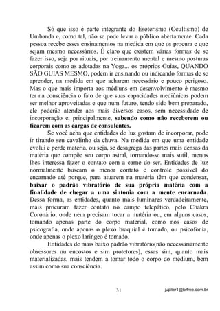 jupiter1@brfree.com.br31
Só que isso é parte integrante do Esoterismo (Ocultismo) de
Umbanda e, como tal, não se pode levar a público abertamente. Cada
pessoa recebe esses ensinamentos na medida em que os procura e que
sejam mesmo necessários. É claro que existem várias formas de se
fazer isso, seja por rituais, por treinamento mental e mesmo posturas
corporais como as adotadas na Yoga... os próprios Guias, QUANDO
SÃO GUIAS MESMO, podem ir ensinando ou indicando formas de se
aprender, na medida em que acharem necessário e pouco perigoso.
Mas o que mais importa aos médiuns em desenvolvimento é mesmo
ter na consciência o fato de que suas capacidades mediúnicas podem
ser melhor aproveitadas e que num futuro, tendo sido bem preparado,
ele poderão atender aos mais diversos casos, sem necessidade de
incorporação e, principalmente, sabendo como não receberem ou
ficarem com as cargas de consulentes.
Se você acha que entidades de luz gostam de incorporar, pode
ir tirando seu cavalinho da chuva. Na medida em que uma entidade
evolui e perde matéria, ou seja, se desagrega das partes mais densas da
matéria que compõe seu corpo astral, tornando-se mais sutil, menos
lhes interessa fazer o contato com a carne do ser. Entidades de luz
normalmente buscam o menor contato e controle possível do
encarnado até porque, para atuarem na matéria têm que condensar,
baixar o padrão vibratório de sua própria matéria com a
finalidade de chegar a uma sintonia com a mente encarnada.
Dessa forma, as entidades, quanto mais luminares verdadeiramente,
mais procuram fazer contato no campo telepático, pelo Chakra
Coronário, onde nem precisam tocar a matéria ou, em alguns casos,
tomando apenas parte do corpo material, como nos casos de
psicografia, onde apenas o plexo braquial é tomado, ou psicofonia,
onde apenas o plexo laríngeo é tomado.
Entidades de mais baixo padrão vibratório(não necessariamente
obsessores ou encostos e sim protetores), essas sim, quanto mais
materializadas, mais tendem a tomar todo o corpo do médium, bem
assim como sua consciência.
 