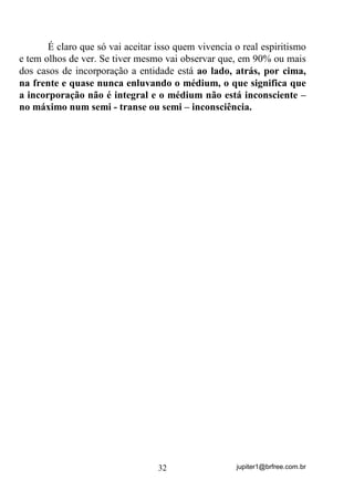 jupiter1@brfree.com.br32
É claro que só vai aceitar isso quem vivencia o real espiritismo
e tem olhos de ver. Se tiver mesmo vai observar que, em 90% ou mais
dos casos de incorporação a entidade está ao lado, atrás, por cima,
na frente e quase nunca enluvando o médium, o que significa que
a incorporação não é integral e o médium não está inconsciente –
no máximo num semi - transe ou semi – inconsciência.
 