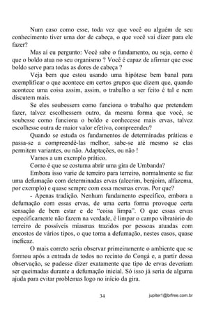jupiter1@brfree.com.br34
Num caso como esse, toda vez que você ou alguém de seu
conhecimento tiver uma dor de cabeça, o que você vai dizer para ele
fazer?
Mas aí eu pergunto: Você sabe o fundamento, ou seja, como é
que o boldo atua no seu organismo ? Você é capaz de afirmar que esse
boldo serve para todas as dores de cabeça ?
Veja bem que estou usando uma hipótese bem banal para
exemplificar o que acontece em certos grupos que dizem que, quando
acontece uma coisa assim, assim, o trabalho a ser feito é tal e nem
discutem mais.
Se eles soubessem como funciona o trabalho que pretendem
fazer, talvez escolhessem outro, da mesma forma que você, se
soubesse como funciona o boldo e conhecesse mais ervas, talvez
escolhesse outra de maior valor efetivo, compreendeu?
Quando se estuda os fundamentos de determinadas práticas e
passa-se a compreendê-las melhor, sabe-se até mesmo se elas
permitem variantes, ou não. Adaptações, ou não !
Vamos a um exemplo prático.
Como é que se costuma abrir uma gira de Umbanda?
Embora isso varie de terreiro para terreiro, normalmente se faz
uma defumação com determinadas ervas (alecrim, benjoim, alfazema,
por exemplo) e quase sempre com essa mesmas ervas. Por que?
- Apenas tradição. Nenhum fundamento específico, embora a
defumação com essas ervas, de uma certa forma provoque certa
sensação de bem estar e de “coisa limpa”. O que essas ervas
especificamente não fazem na verdade, é limpar o campo vibratório do
terreiro de possíveis miasmas trazidos por pessoas atuadas com
encostos de vários tipos, o que torna a defumação, nestes casos, quase
ineficaz.
O mais correto seria observar primeiramente o ambiente que se
formou após a entrada de todos no recinto do Congá e, a partir dessa
observação, se pudesse dizer exatamente que tipo de ervas deveriam
ser queimadas durante a defumação inicial. Só isso já seria de alguma
ajuda para evitar problemas logo no início da gira.
 