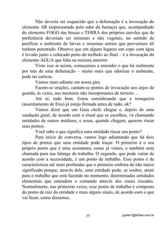jupiter1@brfree.com.br35
Não deveria ser esquecido que a defumação é a invocação do
elemento AR (representado pelo odor da fumaça) que, acompanhado
do elemento FOGO das brasas e TERRA dos próprios carvões que de
preferência deveriam ser minerais e não vegetais, no sentido de
purificar o ambiente de larvas e miasmas astrais que porventura ali
tenham penetrado. Observe que em alguns lugares um copo com água
é levado junto e colocado perto do turíbulo ao final – é a invocação do
elemento ÁGUA que falta na mistura anterior.
Visto isso ai acima, começamos a entender o que há realmente
por trás de uma defumação – muito mais que odorizar o ambiente,
pode ter certeza.
Vamos mais adiante em nossa gira.
Fazem-se orações, cantam-se pontos de invocação aos anjos de
guarda, às vezes, aos mentores não incorporantes de terreiro ...
Até aí, tudo bem. Estou considerando que a tronqueira
(assentamento de Exu) já esteja firmada antes de tudo, ok?
Vamos dizer que um Guia chefe chegue e, depois de uma
saudação geral, de acordo com o ritual que se escolheu, vá chamando
entidades de outros médiuns, e essas, quando chegam, querem riscar
seus pontos.
Você sabe o que significa uma entidade riscar seu ponto?
Para início de conversa, vamos logo adiantando que há dois
tipos de pontos que uma entidade pode traçar. O primeiro é o seu
próprio ponto que é uma assinatura, como já vimos, e também uma
chamada para sua falange de trabalho. O segundo, que pode variar de
acordo com a necessidade, é um ponto de trabalho. Esse ponto é de
características até mais profundas que o primeiro embora de não maior
significado porque, através dele, uma entidade pode, se souber, atrair
para o trabalho que está fazendo no momento, determinadas entidades
elementais que entendem o comando através dos sinais riscados.
Normalmente, nas primeiras vezes, esse ponto de trabalho é composto
do ponto de raiz da entidade e mais alguns sinais, de acordo com o que
vai fazer, como dissemos.
 