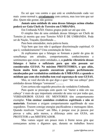 jupiter1@brfree.com.br37
Eu sei que vou contra o que está se estabelecendo cada vez
mais como normal e, erradamente com certeza, mas isso tem que ser
dito. Quem não gostar, não gostou:
Jamais uma entidade de uma dessas falanges acima citadas
poderá ser Guia Chefe de Terreiro em UMBANDA.
Em Umbanda NÃO. Outros grupos pode ser até que sim.
O simples fato de uma entidade dessas falanges ser Chefe de
Terreiro já mostra que esse Terreiro NÃO É DE UMBANDA. Pode
ser de Nação, Traçado, Quimbanda ...
Para bom entendedor, meia palavra basta.
Veja bem que isso não é qualquer discriminação espiritual. O
que é, verdadeiramente? Uma constatação de fatos.
Já explicamos que a falanges se formam a partir do grau de
semelhança em atitudes, comportamento, conhecimentos e
sentimentos que existe entre entidades, e, o padrão vibratório dessas
falanges é baixo o suficiente para que não possam ser
considerados GUIAS. No máximo PROTETORES, o que aliás,
fazem muito bem quando encontram grupos perfeitamente
encabeçados por verdadeiras entidades de UMBANDA e quando o
médium que com eles trabalha tem real segurança de seus GUIAS.
Mas, se você duvida do que digo e quer “dar sua cabeça” para
entidades dessas falanges “coroarem”...........
Com certeza não seguirão preceitos da verdadeira Umbanda.
Para quem se preocupa com quem vai “meter a mão em sua
cabeça” é mais do que importante entender de uma vez por todas que,
VERDADEIROS GUIAS OU MENTORES têm comportamento
exemplar. Vêm ensinar caminhos evolutivos espirituais e não só
materiais. Ensinam e exigem comportamento equilibrado de seus
seguidores. Trazem consigo energias pacificadoras e mensagens ídem.
Quando resolvem “coroar” um filho, é porque esse já passou por
provas e sabe, pelo menos, a diferença entre um GUIA, um
PROTETOR e um MISTIFICADOR.
Mas vamos seguir um pouco mais à frente nessa gira que
começamos acima e digamos que, durante os trabalhos houve
 
