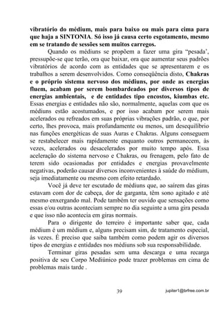 jupiter1@brfree.com.br39
vibratório do médium, mais para baixo ou mais para cima para
que haja a SINTONIA. Só isso já causa certo esgotamento, mesmo
em se tratando de sessões sem muitos carregos.
Quando os médiuns se propõem a fazer uma gira “pesada’,
pressupõe-se que terão, ora que baixar, ora que aumentar seus padrões
vibratórios de acordo com as entidades que se apresentarem e os
trabalhos a serem desenvolvidos. Como conseqüência disto, Chakras
e o próprio sistema nervoso dos médiuns, por onde as energias
fluem, acabam por serem bombardeados por diversos tipos de
energias ambientais, e de entidades tipo encostos, kiumbas etc.
Essas energias e entidades não são, normalmente, aquelas com que os
médiuns estão acostumados, e por isso acabam por serem mais
acelerados ou refreados em suas próprias vibrações padrão, o que, por
certo, lhes provoca, mais profundamente ou menos, um desequilíbrio
nas funções energéticas de suas Auras e Chakras. Alguns conseguem
se restabelecer mais rapidamente enquanto outros permanecem, às
vezes, acelerados ou desacelerados por muito tempo após. Essa
aceleração do sistema nervoso e Chakras, ou frenagem, pelo fato de
terem sido ocasionadas por entidades e energias provavelmente
negativas, poderão causar diversos inconvenientes à saúde do médium,
seja imediatamente ou mesmo com efeito retardado.
Você já deve ter escutado de médiuns que, ao saírem das giras
estavam com dor de cabeça, dor de garganta, têm sono agitado e até
mesmo enxergando mal. Pode também ter ouvido que sensações como
essas e/ou outras aconteciam sempre no dia seguinte a uma gira pesada
e que isso não acontecia em giras normais.
Para o dirigente do terreiro é importante saber que, cada
médium é um médium e, alguns precisam sim, de tratamento especial,
às vezes. É preciso que saiba também como podem agir os diversos
tipos de energias e entidades nos médiuns sob sua responsabilidade.
Terminar giras pesadas sem uma descarga e uma recarga
positiva de seu Corpo Mediúnico pode trazer problemas em cima de
problemas mais tarde .
 