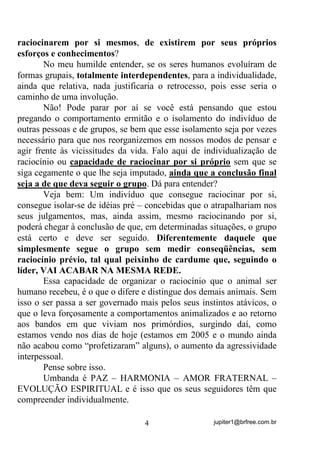 jupiter1@brfree.com.br4
raciocinarem por si mesmos, de existirem por seus próprios
esforços e conhecimentos?
No meu humilde entender, se os seres humanos evoluíram de
formas grupais, totalmente interdependentes, para a individualidade,
ainda que relativa, nada justificaria o retrocesso, pois esse seria o
caminho de uma involução.
Não! Pode parar por aí se você está pensando que estou
pregando o comportamento ermitão e o isolamento do indivíduo de
outras pessoas e de grupos, se bem que esse isolamento seja por vezes
necessário para que nos reorganizemos em nossos modos de pensar e
agir frente às vicissitudes da vida. Falo aqui de individualização de
raciocínio ou capacidade de raciocinar por si próprio sem que se
siga cegamente o que lhe seja imputado, ainda que a conclusão final
seja a de que deva seguir o grupo. Dá para entender?
Veja bem: Um indivíduo que consegue raciocinar por si,
consegue isolar-se de idéias pré – concebidas que o atrapalhariam nos
seus julgamentos, mas, ainda assim, mesmo raciocinando por si,
poderá chegar à conclusão de que, em determinadas situações, o grupo
está certo e deve ser seguido. Diferentemente daquele que
simplesmente segue o grupo sem medir conseqüências, sem
raciocínio prévio, tal qual peixinho de cardume que, seguindo o
líder, VAI ACABAR NA MESMA REDE.
Essa capacidade de organizar o raciocínio que o animal ser
humano recebeu, é o que o difere e distingue dos demais animais. Sem
isso o ser passa a ser governado mais pelos seus instintos atávicos, o
que o leva forçosamente a comportamentos animalizados e ao retorno
aos bandos em que viviam nos primórdios, surgindo daí, como
estamos vendo nos dias de hoje (estamos em 2005 e o mundo ainda
não acabou como “profetizaram” alguns), o aumento da agressividade
interpessoal.
Pense sobre isso.
Umbanda é PAZ – HARMONIA – AMOR FRATERNAL –
EVOLUÇÃO ESPIRITUAL e é isso que os seus seguidores têm que
compreender individualmente.
 