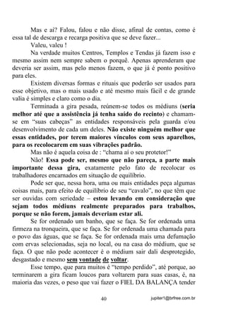 jupiter1@brfree.com.br40
Mas e aí? Falou, falou e não disse, afinal de contas, como é
essa tal de descarga e recarga positiva que se deve fazer...
Valeu, valeu !
Na verdade muitos Centros, Templos e Tendas já fazem isso e
mesmo assim nem sempre sabem o porquê. Apenas aprenderam que
deveria ser assim, mas pelo menos fazem, o que já é ponto positivo
para eles.
Existem diversas formas e rituais que poderão ser usados para
esse objetivo, mas o mais usado e até mesmo mais fácil e de grande
valia é simples e claro como o dia.
Terminada a gira pesada, reúnem-se todos os médiuns (seria
melhor até que a assistência já tenha saído do recinto) e chamam-
se em “suas cabeças” as entidades responsáveis pela guarda e/ou
desenvolvimento de cada um deles. Não existe ninguém melhor que
essas entidades, por terem maiores vínculos com seus aparelhos,
para os recolocarem em suas vibrações padrão.
Mas não é aquela coisa de : “chama aí o seu protetor!”
Não! Essa pode ser, mesmo que não pareça, a parte mais
importante dessa gira, exatamente pelo fato de recolocar os
trabalhadores encarnados em situação de equilíbrio.
Pode ser que, nessa hora, uma ou mais entidades peça algumas
coisas mais, para efeito de equilíbrio de seu “cavalo”, no que têm que
ser ouvidas com seriedade – estou levando em consideração que
sejam todos médiuns realmente preparados para trabalhos,
porque se não forem, jamais deveriam estar ali.
Se for ordenado um banho, que se faça. Se for ordenada uma
firmeza na tronqueira, que se faça. Se for ordenada uma chamada para
o povo das águas, que se faça. Se for ordenada mais uma defumação
com ervas selecionadas, seja no local, ou na casa do médium, que se
faça. O que não pode acontecer é o médium sair dali desprotegido,
desgastado e mesmo sem vontade de voltar.
Esse tempo, que para muitos é “tempo perdido”, até porque, ao
terminarem a gira ficam loucos para voltarem para suas casas, é, na
maioria das vezes, o peso que vai fazer o FIEL DA BALANÇA tender
 
