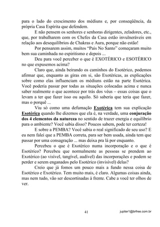 jupiter1@brfree.com.br41
para o lado do crescimento dos médiuns e, por conseqüência, da
própria Casa Espírita que defendem.
E não pensem os senhores e senhoras dirigentes, zeladores, etc.,
que, por trabalharem com os Chefes da Casa estão invulneráveis em
relação aos desequilíbrios de Chakras e Aura, porque não estão!
Por pensarem assim, muitos “Pais No Santo” começaram muito
bem sua caminhada no espiritismo e depois ...
Deu para você perceber o que é EXOTÉRICO e ESOTÉRICO
no que expusemos acima?
Claro que, ainda beirando os caminhos do Esotérico, podemos
afirmar que, enquanto as giras em si, são Exotéricas, as explicações
sobre como elas influenciam os médiuns estão na parte Esotérica.
Você poderia passar por todas as situações colocadas acima e nunca
saber realmente o que acontece por trás dos véus – essas coisas que o
levam a ter que fazer isso ou aquilo. Só saberia que teria que fazer,
mas o porquê ...
Viu só como uma defumação Exotérica tem sua explicação
Esotérica quando lhe dizemos que ela é, na verdade, uma conjuração
dos 4 elementos da natureza no sentido de trazer energia e equilíbrio
para o ambiente? Você sabia disso? Poucos sabem, pode ter certeza!
E sobre a PEMBA? Você sabia o real significado de seu uso? E
eu nem falei que a PEMBA correta, para ser bem usada, ainda tem que
passar por uma consagração ... mas deixa pra lá por enquanto.
Percebeu o que é Exotérico numa incorporação e o que é
Esotérico? Percebeu que normalmente as pessoas se prendem ao
Exotérico (ao visível, tangível, audível) das incorporações e podem se
perder e serem enganados pelo Esotérico (invisível) delas?
Creio que já fomos um pouco mais a fundo nessa coisa de
Esotérico e Exotérico. Tem muito mais, é claro. Algumas coisas ainda,
mas nem tudo, vão ser descortinadas à frente. Cabe a você ter olhos de
ver.
 