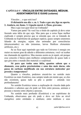 jupiter1@brfree.com.br42
CAPÍTULO V - VÍNCULOS ENTRE ENTIDADES, MÉDIUM,
ASSENTAMENTOS E GUIAS (colares)
Vínculos ... o que será isso?
O dicionário nos diz: s. m. 1. Tudo o que ata, liga ou aperta.
2. Atadura, nó, liame. 3. Ligação moral. 4. Ônus, gravame.
Mas o que isso quer dizer na Umbanda?
Vamos por parte? Se você leu o título do capítulo já deve estar
fazendo uma idéia do que seja. Mas para que a coisa fique melhor
explicada é sempre preciso que se entenda que, em se tratando de
Umbanda ou Espiritismo de qualquer espécie, quase sempre estaremos
falando de energias, sejam elas animadas por consciências
(desencarnados) ou não (miasmas, larvas fluídicas elementais
artificiais, etc.).
Se eu ficar aqui repetindo que tudo no Universo é energia em
maior ou menor grau de adesão e diferentes estruturas, você vai acabar
me chamando de repetitivo. Mas mesmo assim eu já repeti, até porque
esse conceito é básico para melhores compreensões de quase tudo o
que gira entre o mundo dito material e o espiritual.
Só para que tenha uma idéia, quantos sabem que o
diamante, essa pedra preciosíssima e uma das mais duras, não
passa do carbono modificado em sua estrutura molecular por
pressão e temperatura?
Quanto a vínculos, podemos encará-los no sentido mais
Exotérico ou mais Esotérico, mas sempre tendo em mente que, se eles
não existirem, quase tudo se põe a perder – entenda isso
profundamente!
No sentido Exotérico temos a explicação de vínculo dada pelo
dicionário e sabemos que ele pode ser feito entre pessoas, animais e
pessoas e mesmo entre objetos e pessoas.
No sentido mais profundo (Esotérico) e no espiritismo de
Umbanda, observamos que ele pode e deve ser feito ao nível
energético entre entidades e médiuns; entre médiuns e seus
 