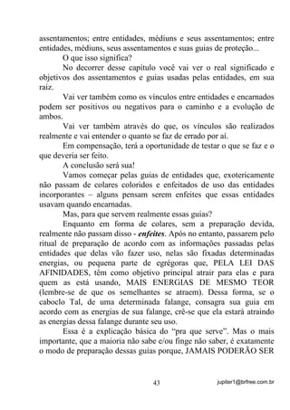 jupiter1@brfree.com.br43
assentamentos; entre entidades, médiuns e seus assentamentos; entre
entidades, médiuns, seus assentamentos e suas guias de proteção...
O que isso significa?
No decorrer desse capítulo você vai ver o real significado e
objetivos dos assentamentos e guias usadas pelas entidades, em sua
raiz.
Vai ver também como os vínculos entre entidades e encarnados
podem ser positivos ou negativos para o caminho e a evolução de
ambos.
Vai ver também através do que, os vínculos são realizados
realmente e vai entender o quanto se faz de errado por aí.
Em compensação, terá a oportunidade de testar o que se faz e o
que deveria ser feito.
A conclusão será sua!
Vamos começar pelas guias de entidades que, exotericamente
não passam de colares coloridos e enfeitados de uso das entidades
incorporantes – alguns pensam serem enfeites que essas entidades
usavam quando encarnadas.
Mas, para que servem realmente essas guias?
Enquanto em forma de colares, sem a preparação devida,
realmente não passam disso - enfeites. Após no entanto, passarem pelo
ritual de preparação de acordo com as informações passadas pelas
entidades que delas vão fazer uso, nelas são fixadas determinadas
energias, ou pequena parte de egrégoras que, PELA LEI DAS
AFINIDADES, têm como objetivo principal atrair para elas e para
quem as está usando, MAIS ENERGIAS DE MESMO TEOR
(lembre-se de que os semelhantes se atraem). Dessa forma, se o
caboclo Tal, de uma determinada falange, consagra sua guia em
acordo com as energias de sua falange, crê-se que ela estará atraindo
as energias dessa falange durante seu uso.
Essa é a explicação básica do “pra que serve”. Mas o mais
importante, que a maioria não sabe e/ou finge não saber, é exatamente
o modo de preparação dessas guias porque, JAMAIS PODERÃO SER
 