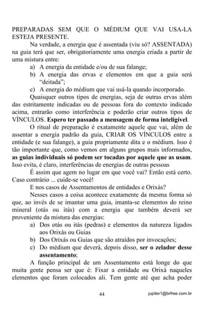 jupiter1@brfree.com.br44
PREPARADAS SEM QUE O MÉDIUM QUE VAI USA-LA
ESTEJA PRESENTE.
Na verdade, a energia que é assentada (viu só? ASSENTADA)
na guia terá que ser, obrigatoriamente uma energia criada a partir de
uma mistura entre:
a) A energia da entidade e/ou de sua falange;
b) A energia das ervas e elementos em que a guia será
“deitada”;
c) A energia do médium que vai usá-la quando incorporado.
Quaisquer outros tipos de energias, seja de outras ervas além
das estritamente indicadas ou de pessoas fora do contexto indicado
acima, entrarão como interferência e poderão criar outros tipos de
VÍNCULOS. Espero ter passado a mensagem de forma inteligível.
O ritual de preparação é exatamente aquele que vai, além de
assentar a energia padrão da guia, CRIAR OS VÍNCULOS entre a
entidade (e sua falange), a guia propriamente dita e o médium. Isso é
tão importante que, como vemos em alguns grupos mais informados,
as guias individuais só podem ser tocadas por aquele que as usam.
Isso evita, é claro, interferências de energias de outras pessoas
É assim que agem no lugar em que você vai? Então está certo.
Caso contrário ... cuide-se você!
E nos casos de Assentamentos de entidades e Orixás?
Nesses casos a coisa acontece exatamente da mesma forma só
que, ao invés de se imantar uma guia, imanta-se elementos do reino
mineral (otás ou itás) com a energia que também deverá ser
proveniente da mistura das energias:
a) Dos otás ou itás (pedras) e elementos da natureza ligados
aos Orixás ou Guias
b) Dos Orixás ou Guias que são atraídos por invocações;
c) Do médium que deverá, depois disso, ser o zelador desse
assentamento;
A função principal de um Assentamento está longe do que
muita gente pensa ser que é: Fixar a entidade ou Orixá naqueles
elementos que foram colocados ali. Tem gente até que acha poder
 