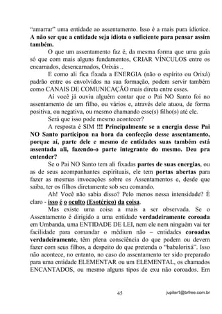 jupiter1@brfree.com.br45
“amarrar” uma entidade ao assentamento. Isso é a mais pura idiotice.
A não ser que a entidade seja idiota o suficiente para pensar assim
também.
O que um assentamento faz é, da mesma forma que uma guia
só que com mais alguns fundamentos, CRIAR VÍNCULOS entre os
encarnados, desencarnados, Orixás ..
E como ali fica fixada a ENERGIA (não o espírito ou Orixá)
padrão entre os envolvidos na sua formação, podem servir também
como CANAIS DE COMUNICAÇÃO mais direta entre esses.
Aí você já ouviu alguém contar que o Pai NO Santo foi no
assentamento de um filho, ou vários e, através dele atuou, de forma
positiva, ou negativa, ou mesmo chamando esse(s) filho(s) até ele.
Será que isso pode mesmo acontecer?
A resposta é SIM !!! Principalmente se a energia desse Pai
NO Santo participou na hora da confecção desse assentamento,
porque aí, parte dele e mesmo de entidades suas também está
assentada ali, fazendo-o parte integrante do mesmo. Deu pra
entender?
Se o Pai NO Santo tem ali fixadas partes de suas energias, ou
as de seus acompanhantes espirituais, ele tem portas abertas para
fazer as mesmas invocações sobre os Assentamentos e, desde que
saiba, ter os filhos diretamente sob seu comando.
Ah! Você não sabia disso? Pelo menos nessa intensidade? É
claro - isso é o oculto (Esotérico) da coisa.
Mas existe uma coisa a mais a ser observada. Se o
Assentamento é dirigido a uma entidade verdadeiramente coroada
em Umbanda, uma ENTIDADE DE LEI, nem ele nem ninguém vai ter
facilidade para comandar o médium não – entidades coroadas
verdadeiramente, têm plena consciência do que podem ou devem
fazer com seus filhos, a despeito do que pretenda o “babalorixá”. Isso
não acontece, no entanto, no caso do assentamento ter sido preparado
para uma entidade ELEMENTAR ou um ELEMENTAL, os chamados
ENCANTADOS, ou mesmo alguns tipos de exu não coroados. Em
 