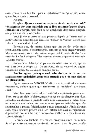jupiter1@brfree.com.br46
casos como esses fica fácil para o ‘babalorixá” ou “yalorixá”, desde
que saiba, assumir o comando.
Por que?
Simples ! Quanto menor a compreensão de “certo e errado”
e o interesse por bens materiais que se lhes possam oferecer tiver a
entidade ou energia, mais fácil de ser conduzida, dominada, alugada,
comprada através de oferendas ...
Você já ouviu casos em que pessoas, depois de “assentarem o
santo” e terem discordâncias com seus “babás” ou “yayás” verem suas
vidas irem sendo destruídas?
Entenda que, da mesma forma que um zelador pode atuar
positivamente sobre o assentamento, também o pode negativamente.
Mas nesses casos, com toda certeza, o que está firmado ali não é um
coroado. Se for é porque o filho mereceu mesmo o que está passando.
De outra forma ...
Nunca ouviu falar que se pode atuar sobre uma pessoa, apenas
com uma peça de roupa sua? Ou um pouco de seu cabelo? Ou alguns
pedaços de unha? Ou .... vamos parando por aí.
Analise agora, pelo que você sabe do que entra em um
assentamento verdadeiro, como essa atuação pode ser mais fácil se
for através dele.
Agora vamos ao VÍNCULOS diretos entre entidades e seres
encarnados, saindo quase que totalmente do “mágico” que possa
existir.
Vínculos entre encarnados e entidades espirituais podem ser
feitos, ou terem sido iniciados, mesmo antes do nascimento, em vidas
passadas, ou durante o período entre uma encarnação e outra. Esse
seria um vínculo básico que determina os tipos de entidades que vão
acompanhar a pessoa física durante a atual encarnação. Ainda durante
essa, esses vínculos podem vir a ser fortalecidos e/ou enfraquecidos,
dependendo do caminho que o encarnado escolher, em respeito ao seu
“Livre Arbítrio”.
Dependendo também dos planos propostos ainda no campo
Astral para esse encarne, o ser vivente poderá vir a ser forçado ou não
 