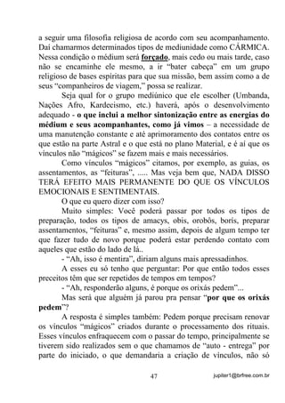 jupiter1@brfree.com.br47
a seguir uma filosofia religiosa de acordo com seu acompanhamento.
Daí chamarmos determinados tipos de mediunidade como CÁRMICA.
Nessa condição o médium será forçado, mais cedo ou mais tarde, caso
não se encaminhe ele mesmo, a ir “bater cabeça” em um grupo
religioso de bases espíritas para que sua missão, bem assim como a de
seus “companheiros de viagem,” possa se realizar.
Seja qual for o grupo mediúnico que ele escolher (Umbanda,
Nações Afro, Kardecismo, etc.) haverá, após o desenvolvimento
adequado - o que inclui a melhor sintonização entre as energias do
médium e seus acompanhantes, como já vimos – a necessidade de
uma manutenção constante e até aprimoramento dos contatos entre os
que estão na parte Astral e o que está no plano Material, e é aí que os
vínculos não “mágicos” se fazem mais e mais necessários.
Como vínculos “mágicos” citamos, por exemplo, as guias, os
assentamentos, as “feituras”, ..... Mas veja bem que, NADA DISSO
TERÁ EFEITO MAIS PERMANENTE DO QUE OS VÍNCULOS
EMOCIONAIS E SENTIMENTAIS.
O que eu quero dizer com isso?
Muito simples: Você poderá passar por todos os tipos de
preparação, todos os tipos de amacys, obis, orobôs, borís, preparar
assentamentos, “feituras” e, mesmo assim, depois de algum tempo ter
que fazer tudo de novo porque poderá estar perdendo contato com
aqueles que estão do lado de lá..
- “Ah, isso é mentira”, diriam alguns mais apressadinhos.
A esses eu só tenho que perguntar: Por que então todos esses
preceitos têm que ser repetidos de tempos em tempos?
- “Ah, responderão alguns, é porque os orixás pedem”...
Mas será que alguém já parou pra pensar “por que os orixás
pedem”?
A resposta é simples também: Pedem porque precisam renovar
os vínculos “mágicos” criados durante o processamento dos rituais.
Esses vínculos enfraquecem com o passar do tempo, principalmente se
tiverem sido realizados sem o que chamamos de “auto - entrega” por
parte do iniciado, o que demandaria a criação de vínculos, não só
 