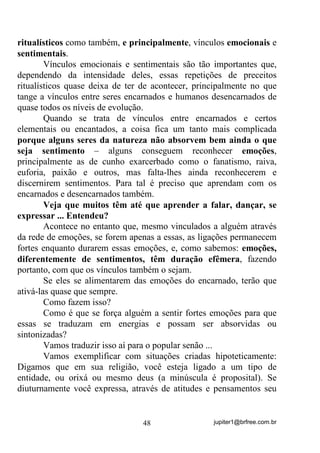jupiter1@brfree.com.br48
ritualísticos como também, e principalmente, vínculos emocionais e
sentimentais.
Vínculos emocionais e sentimentais são tão importantes que,
dependendo da intensidade deles, essas repetições de preceitos
ritualísticos quase deixa de ter de acontecer, principalmente no que
tange a vínculos entre seres encarnados e humanos desencarnados de
quase todos os níveis de evolução.
Quando se trata de vínculos entre encarnados e certos
elementais ou encantados, a coisa fica um tanto mais complicada
porque alguns seres da natureza não absorvem bem ainda o que
seja sentimento – alguns conseguem reconhecer emoções,
principalmente as de cunho exarcerbado como o fanatismo, raiva,
euforia, paixão e outros, mas falta-lhes ainda reconhecerem e
discernirem sentimentos. Para tal é preciso que aprendam com os
encarnados e desencarnados também.
Veja que muitos têm até que aprender a falar, dançar, se
expressar ... Entendeu?
Acontece no entanto que, mesmo vinculados a alguém através
da rede de emoções, se forem apenas a essas, as ligações permanecem
fortes enquanto durarem essas emoções, e, como sabemos: emoções,
diferentemente de sentimentos, têm duração efêmera, fazendo
portanto, com que os vínculos também o sejam.
Se eles se alimentarem das emoções do encarnado, terão que
ativá-las quase que sempre.
Como fazem isso?
Como é que se força alguém a sentir fortes emoções para que
essas se traduzam em energias e possam ser absorvidas ou
sintonizadas?
Vamos traduzir isso aí para o popular senão ...
Vamos exemplificar com situações criadas hipoteticamente:
Digamos que em sua religião, você esteja ligado a um tipo de
entidade, ou orixá ou mesmo deus (a minúscula é proposital). Se
diuturnamente você expressa, através de atitudes e pensamentos seu
 
