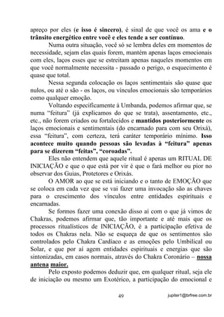 jupiter1@brfree.com.br49
apreço por eles (e isso é sincero), é sinal de que você os ama e o
trânsito energético entre você e eles tende a ser contínuo.
Numa outra situação, você só se lembra deles em momentos de
necessidade, sejam elas quais forem, mantém apenas laços emocionais
com eles, laços esses que se estreitam apenas naqueles momentos em
que você normalmente necessita - passado o perigo, o esquecimento é
quase que total.
Nessa segunda colocação os laços sentimentais são quase que
nulos, ou até o são - os laços, ou vínculos emocionais são temporários
como qualquer emoção.
Voltando especificamente à Umbanda, podemos afirmar que, se
numa “feitura” (já explicamos do que se trata), assentamento, etc.,
etc., não forem criados ou fortalecidos e mantidos posteriormente os
laços emocionais e sentimentais (do encarnado para com seu Orixá),
essa “feitura”, com certeza, terá caráter temporário mínimo. Isso
acontece muito quando pessoas são levadas à “feitura” apenas
para se dizerem “feitas”, “coroadas”.
Eles não entendem que aquele ritual é apenas um RITUAL DE
INICIAÇÃO e que o que está por vir é que o fará melhor ou pior no
observar dos Guias, Protetores e Orixás.
O AMOR ao que se está iniciando e o tanto de EMOÇÃO que
se coloca em cada vez que se vai fazer uma invocação são as chaves
para o crescimento dos vínculos entre entidades espirituais e
encarnadas.
Se formos fazer uma conexão disso aí com o que já vimos de
Chakras, podemos afirmar que, tão importante e até mais que os
processos ritualísticos de INICIAÇÃO, é a participação efetiva de
todos os Chakras nela. Não se esqueça de que os sentimentos são
controlados pelo Chakra Cardíaco e as emoções pelo Umbilical ou
Solar, e que por aí agem entidades espirituais e energias que são
sintonizadas, em casos normais, através do Chakra Coronário – nossa
antena maior.
Pelo exposto podemos deduzir que, em qualquer ritual, seja ele
de iniciação ou mesmo um Exotérico, a participação do emocional e
 