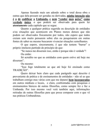 jupiter1@brfree.com.br5
Apenas fazendo mais um adendo sobre o total dessa obra e
outras que dela possam ser geradas ou derivadas, minha intenção não
é a de codificar a Umbanda, e nem “vender meu peixe” como
verdade única, o que poderá ser observado para quem ler
atentamente cada capítulo que se segue.
Quanto a qualquer prática sugerida ou descrição de entidades
e/ou situações que acontecem em Planos menos densos que não
podem ser observados fisicamente por todos, não espero que todos
creiam sem muito pensarem sobre eles ou pesquisarem em outras
fontes de saber ou mesmo buscarem vivenciar situações semelhantes.
O que espero, sinceramente, é que não tentem “barrar” o
próprio intelecto partindo do princípio de que:
“Se nunca me disseram isso, então é porque não é verdade”!
Ou então:
Só acredito no que as entidades com quem estive até hoje me
disseram”.
Ou mesmo:
“Isso foge totalmente ao que até hoje foi ensinado como
TRADIÇÃO”.
Quero deixar bem claro que cada parágrafo aqui descrito é
proveniente de prática e de ensinamentos de entidades - não só as que
trabalham comigo mas várias com que me deparei bem incorporadas
em outros médiuns e locais, e claro, confrontadas com pesquisas e
ensinamentos básicos de outras filosofias, como sempre fez e faz a
Umbanda. Por isso mesmo você verá também aqui, informações
retiradas de outras filosofias para que possa comparar com o que vê
nas práticas Umbandistas.
 